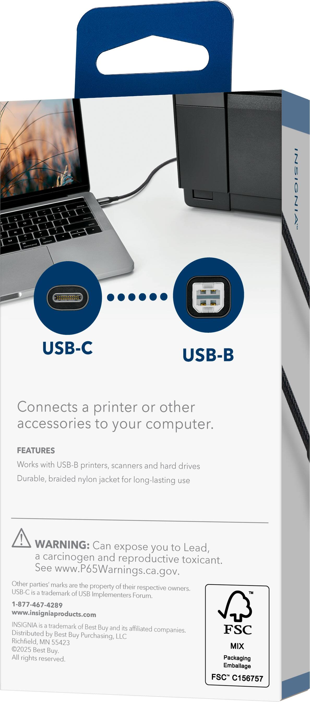 - Connects a printer or other accessories to your computer.
- USB-C
- USB-B
- FEATURES
  - Works with USB-B printers, scanners, and hard drives
  - Durable, braided nylon jacket for long-lasting use
- WARNING: Can expose you to Lead, a carcinogen and reproductive toxicant. See www.P65Warnings.ca.gov.
- Other parties' marks are the property of their respective owners.
- USB-C is a trademark of USB Implementers Forum.
- 1-877-467-4289
- www.insigniaproducts.com
- INSIGNIA is a trademark of Best Buy and its affiliated companies.
- Distributed by Best Buy Purchasing, LLC Richfield MN 55423
- 20225 Best Buy. All rights reserved.
- Packaging Emballage FSC C156757