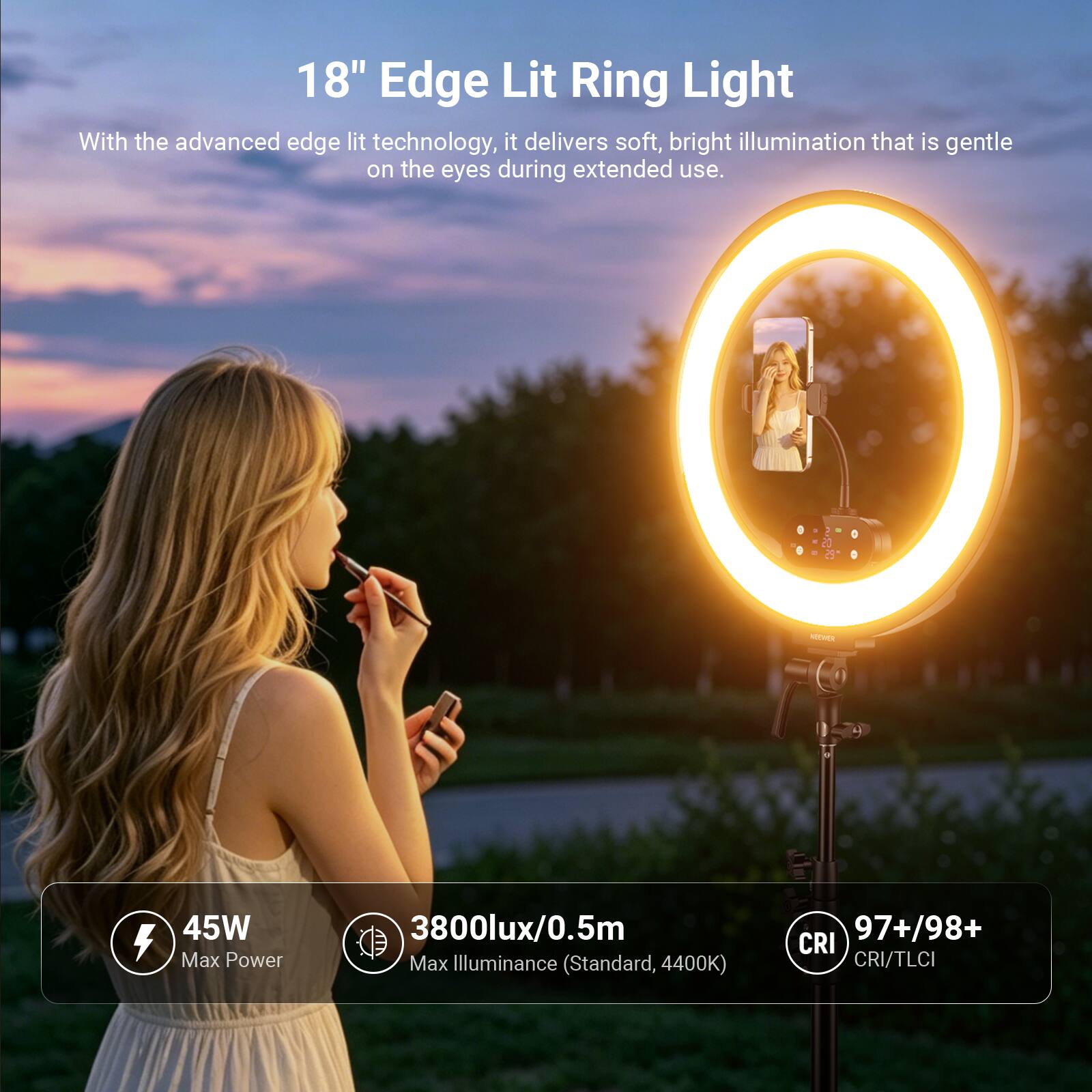 18" Edge Lit Ring Light

With the advanced edge lit technology, it delivers soft, bright illumination that is gentle on the eyes during extended use.

MONCE 45W
Max Power
3800lux/0.5m Max Illuminance (Standard, 4400K)
97+/98+ CRI
CRI/TLCI