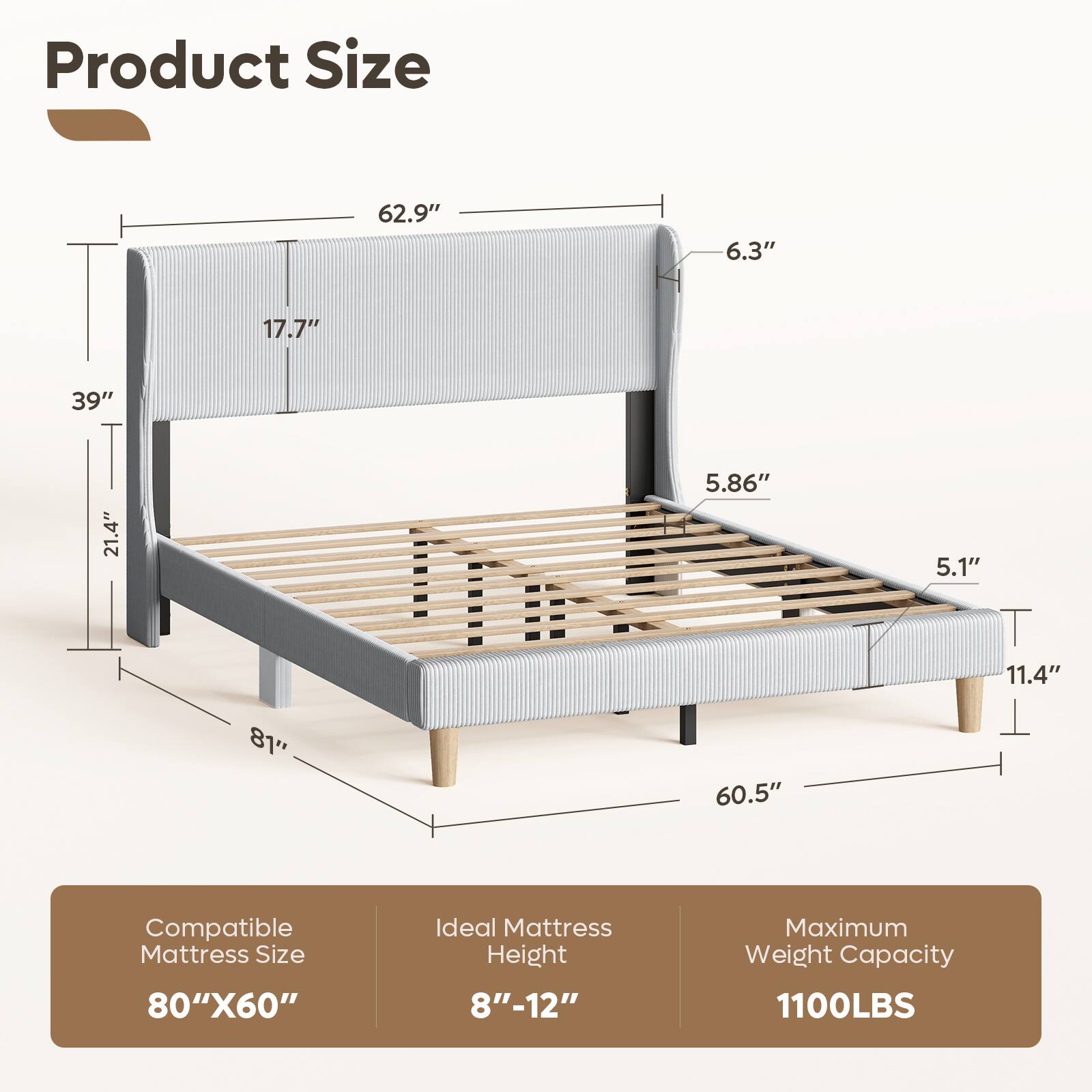 Product Size: 62.9" x 6.3" x 17.7" x 39" x 21.4" x 5.86" x 5.1" x 11.4" x 81" x 60.5"  
Compatible Mattress Size: 80" x 60"  
Ideal Mattress Height: 8" - 12"  
Maximum Weight Capacity: 1100LBS