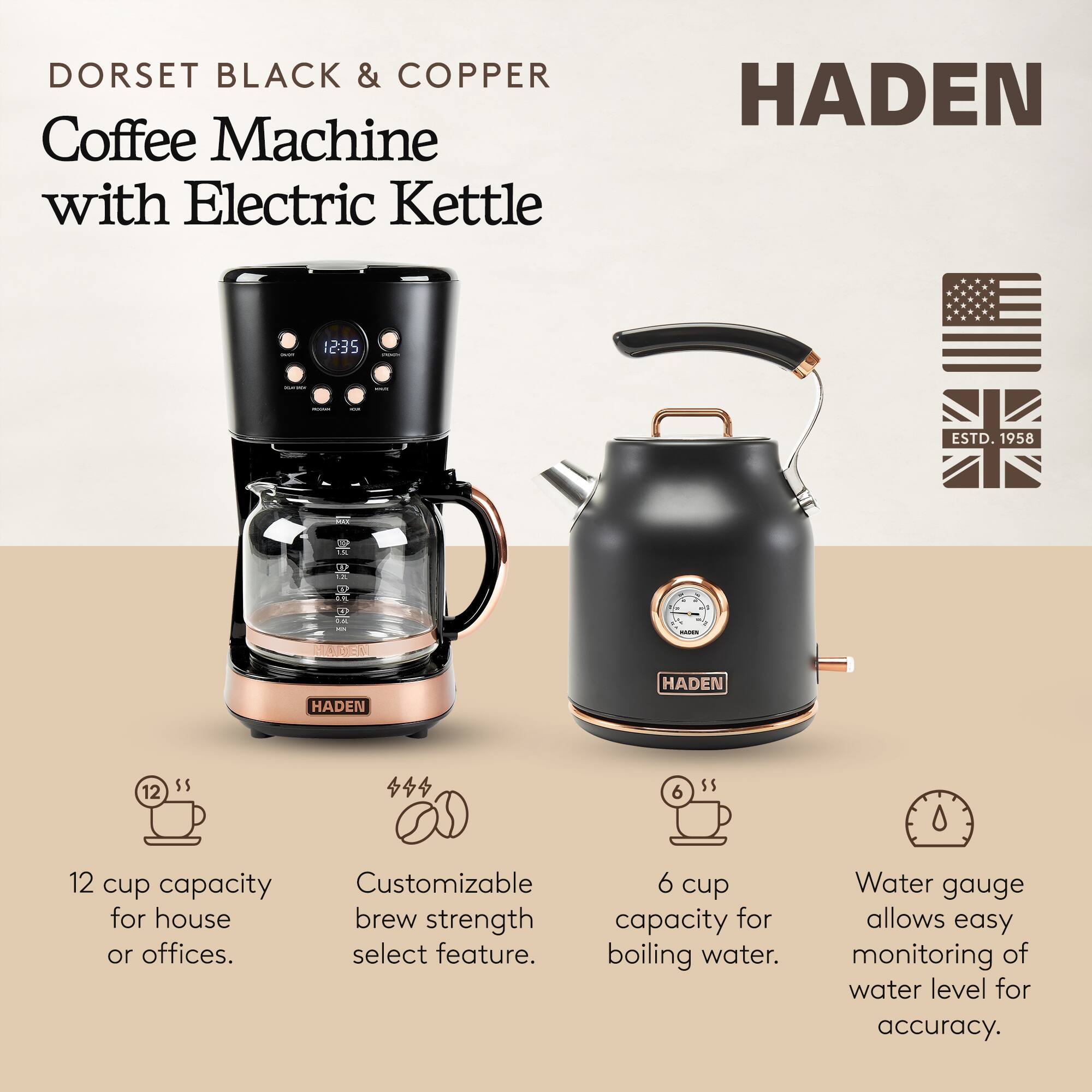 DORSET BLACK & COPPER Coffee Machine with Electric Kettle  
HADEN  
ESTD. 1958  

12 cup capacity for house or offices.  
Customizable brew strength select feature.  
6 cup capacity for boiling water.  
Water gauge allows easy monitoring of water level for accuracy.
