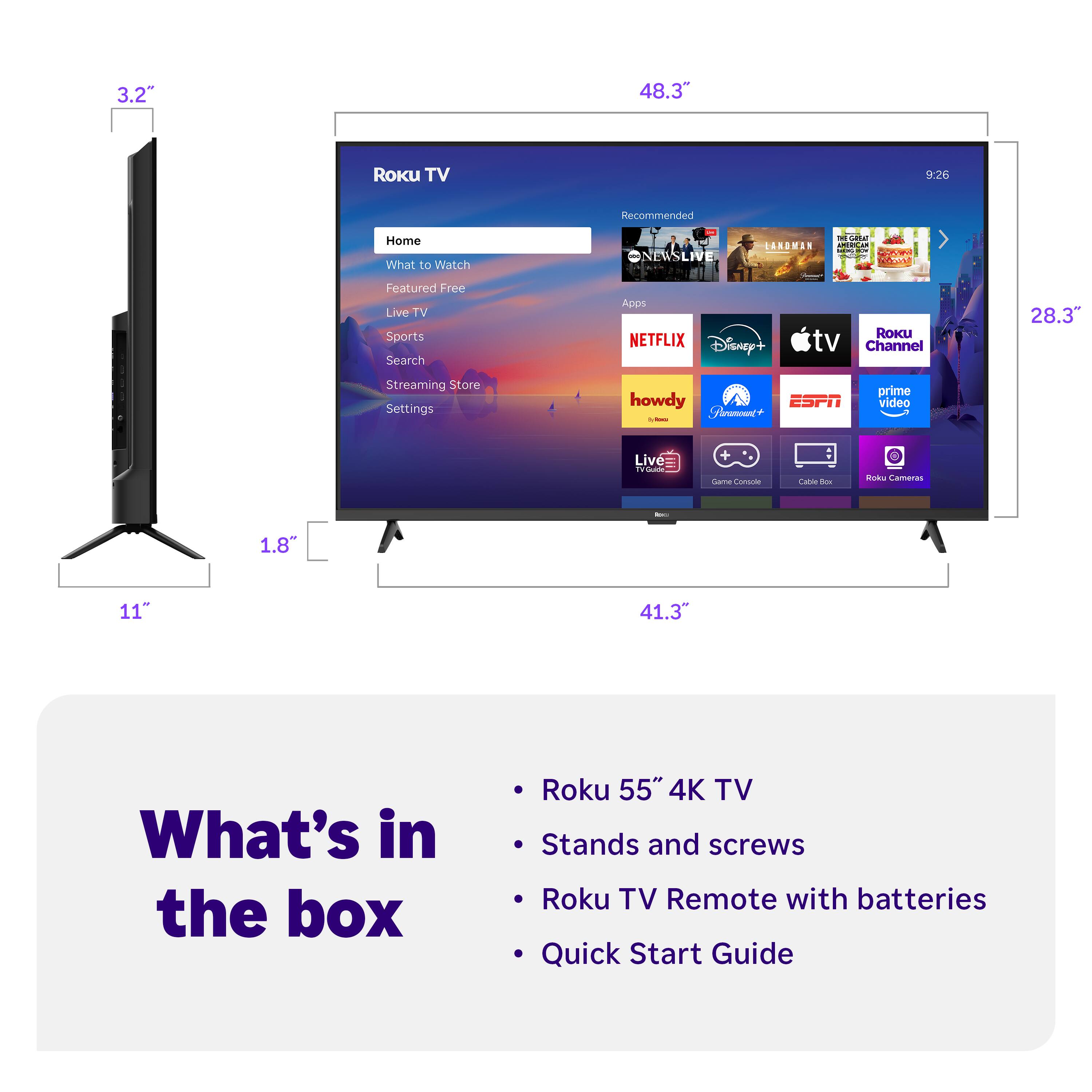 3.2"  
48.3"  
9:26  
Recommended  
Home  
What to Watch  
Featured Free  
Live TV  
Sports  
Search  
Streaming Store  
Settings  

Apps  
NETFLIX  
Disney+  
tv  
Roku Channel  
howdy  
Sharmoent  
ESPN  
prime video  
Live TV  
Game Console  
Cable Box  
Roku Cameras  

28.3"  
1.8"  
11"  
41.3"  

What's in the box  
- Roku 55" 4K TV  
- Stands and screws  
- Roku TV Remote with batteries  
- Quick Start Guide