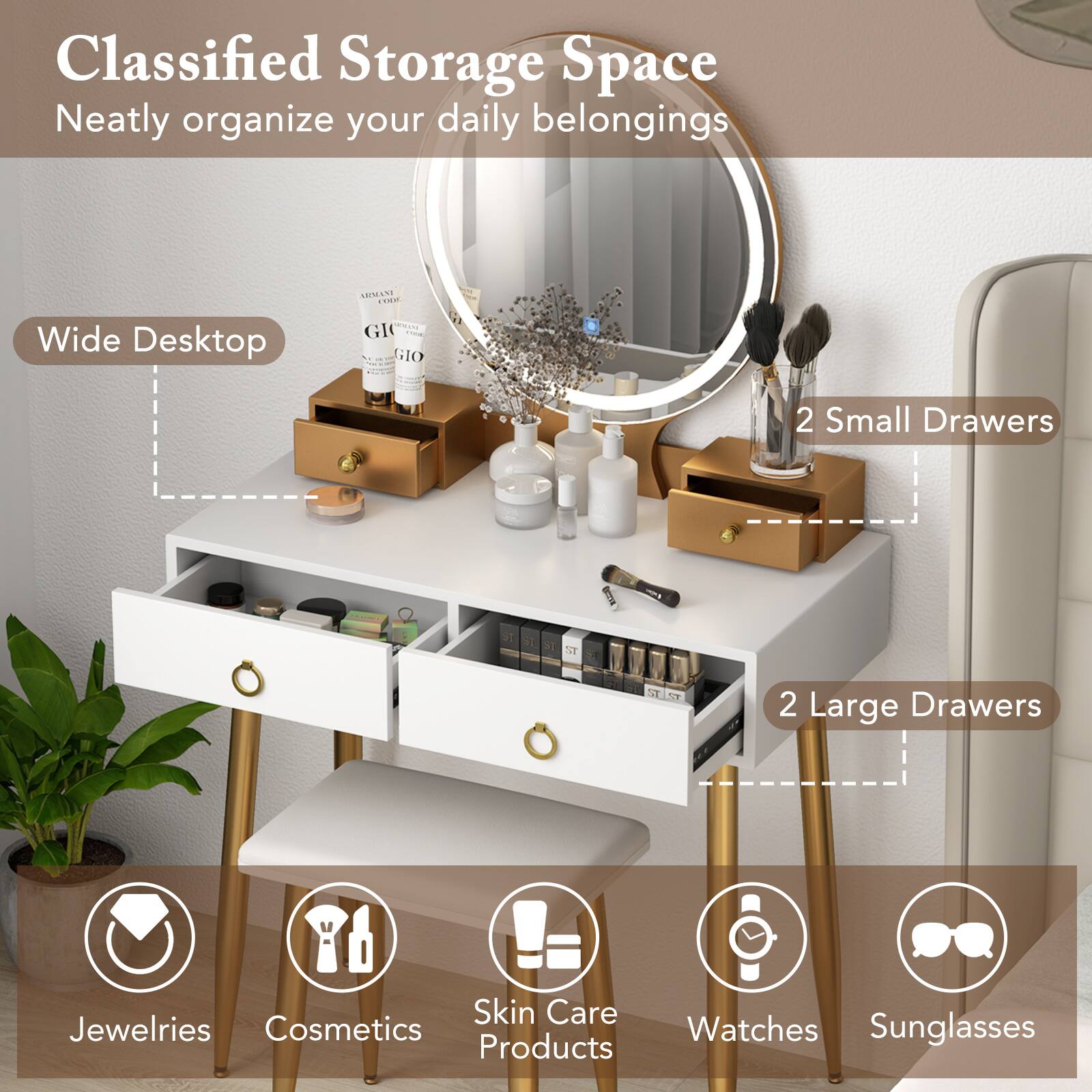 Classified Storage Space  
Neatly organize your daily belongings  

Wide Desktop  
2 Small Drawers  
2 Large Drawers  

Jewelries  
Cosmetics  
Skin Care Products  
Watches  
Sunglasses