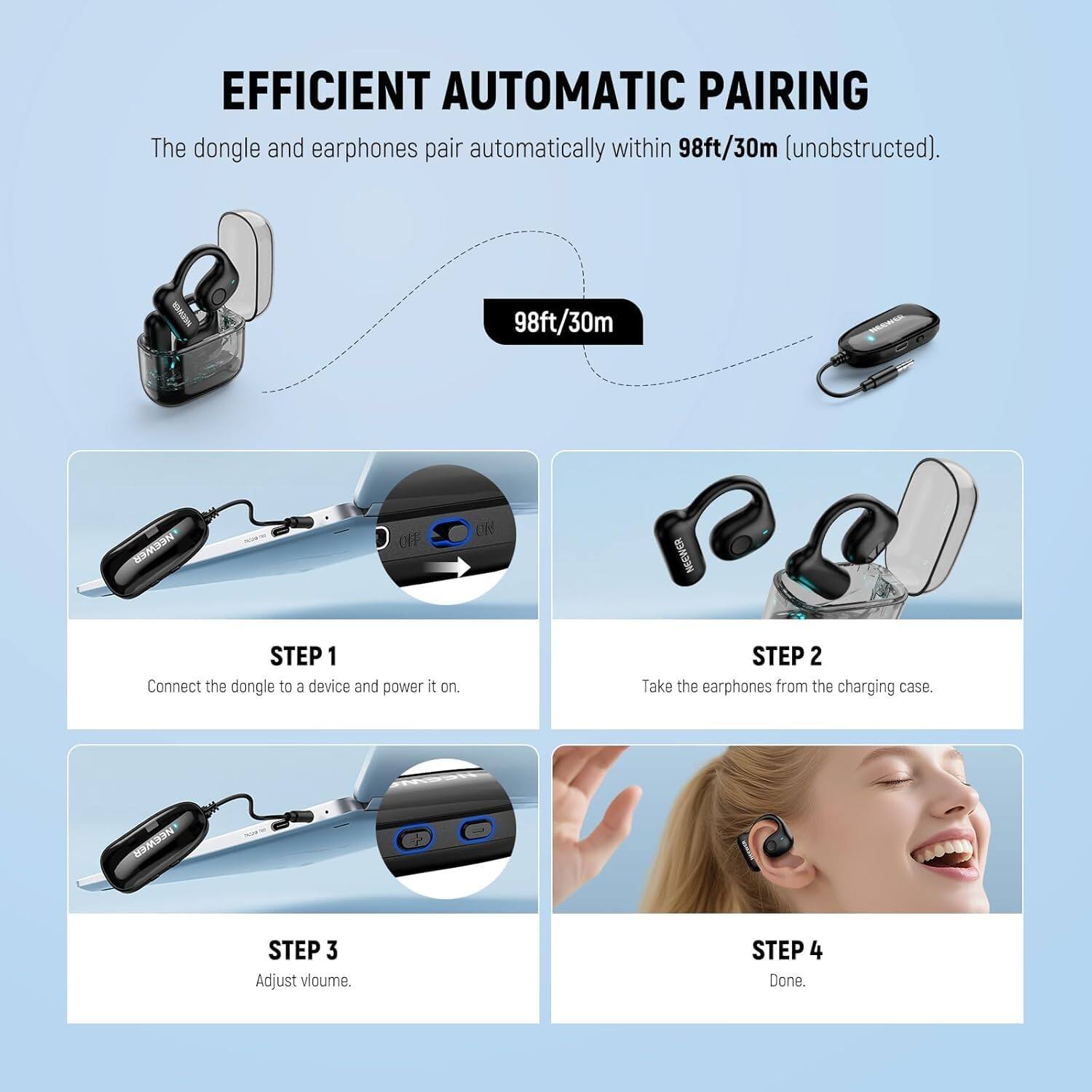 EFFICIENT AUTOMATIC PAIRING

The dongle and earphones pair automatically within 98ft/30m (unobstructed).

MR: 98ft/30m

STEP 1
Connect the dongle to a device and power it on.

STEP 2
Take the earphones from the charging case.

STEP 3
Adjust volume.

STEP 4
Done.