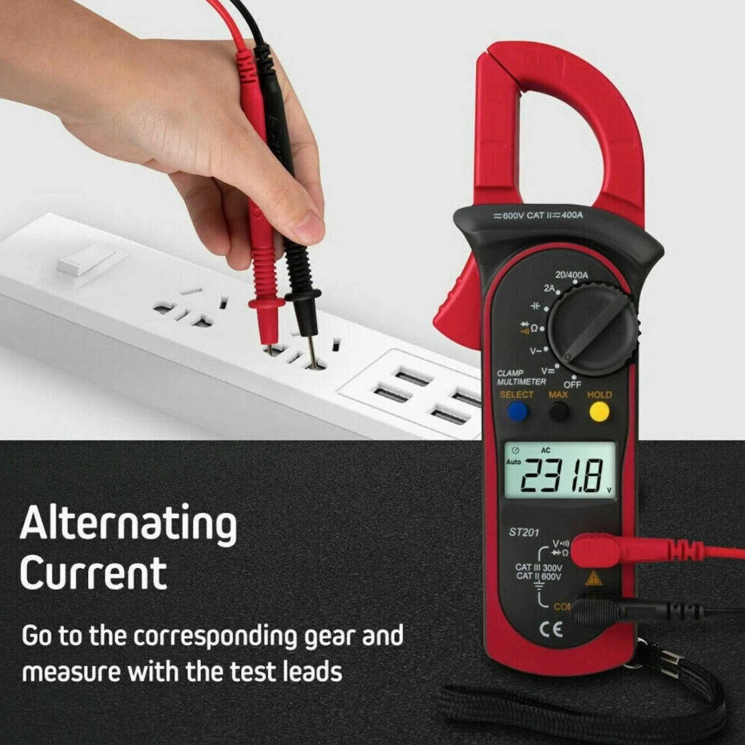 HHD 600V CAT II = 400A  
20/400A ZA  
O V- CLAMP  
V=  
MULTIMETER OFF SELECT MAX HOLD  
Alternating Current  
Go to the corresponding gear and measure with the test leads  
AC  
Auto 23.18 V  
ST201  
CAT III 300V  
CAT II 600V  
CO CE