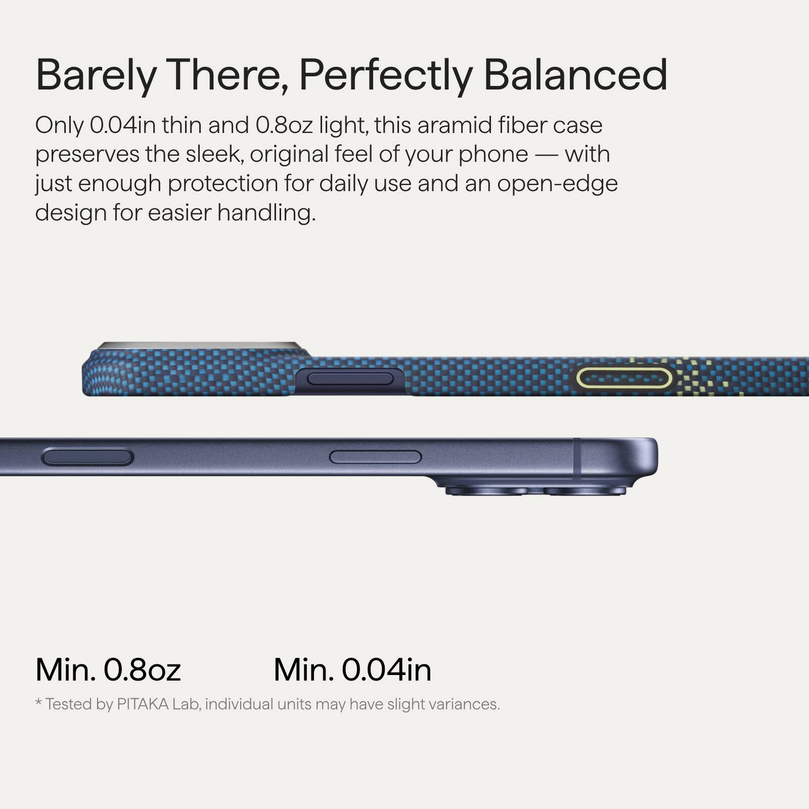 Barely There, Perfectly Balanced

Only 0.04in thin and 0.8oz light, this aramid fiber case preserves the sleek, original feel of your phone — with just enough protection for daily use and an open-edge design for easier handling.

Min. 0.8oz
Min. 0.04in

*Tested by PITAKA Lab, individual units may have slight variances.