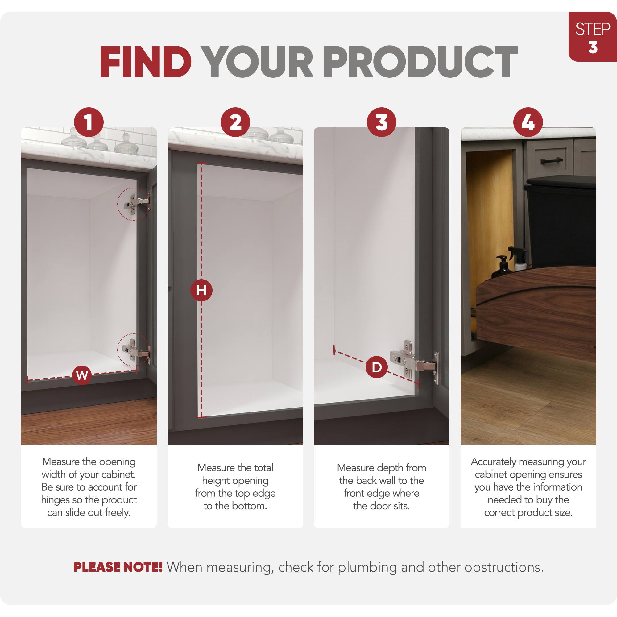 STEP 3 FIND YOUR PRODUCT

1. Measure the opening width of your cabinet. Be sure to account for hinges so the product can slide out freely.
2. Measure the total height opening from the top edge to the bottom.
3. Measure depth from the back wall to the front edge where the door sits.
4. Accurately measuring your cabinet opening ensures you have the information needed to buy the correct product size.

PLEASE NOTE! When measuring, check for plumbing and other obstructions.