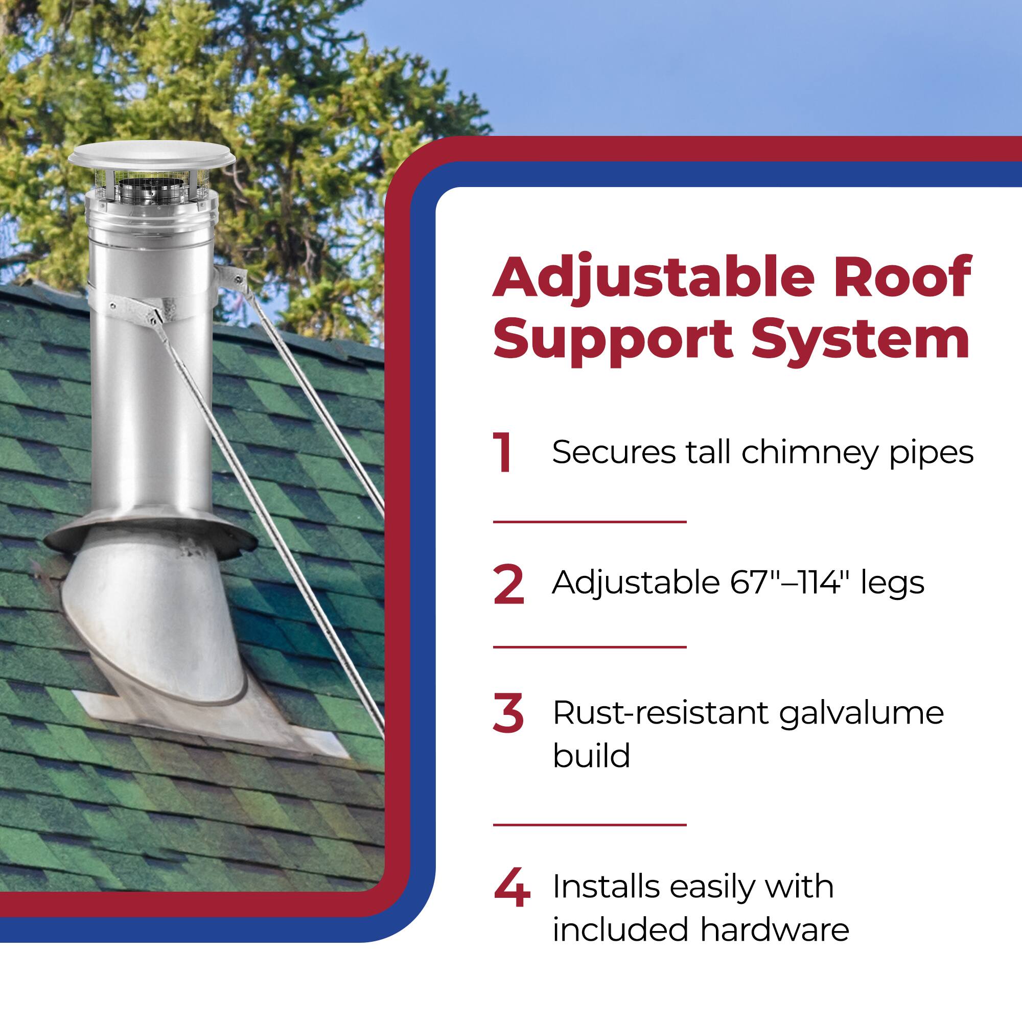 Adjustable Roof Support System

1. Secures tall chimney pipes
2. Adjustable 67"-114" legs
3. Rust-resistant galvalume build
4. Installs easily with included hardware