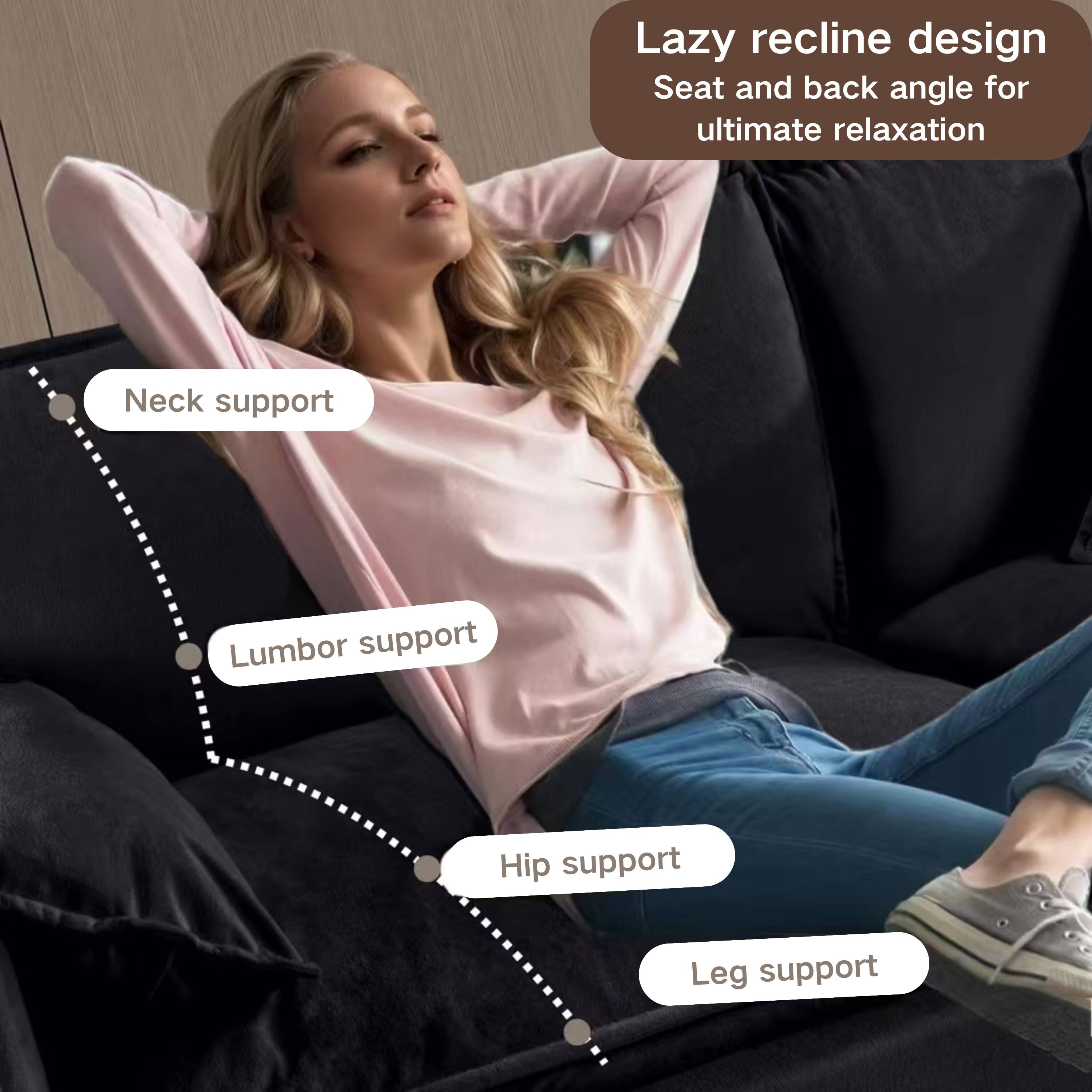 Lazy recline design  
Seat and back angle for ultimate relaxation  

Neck support  
Lumbar support  
Hip support  
Leg support