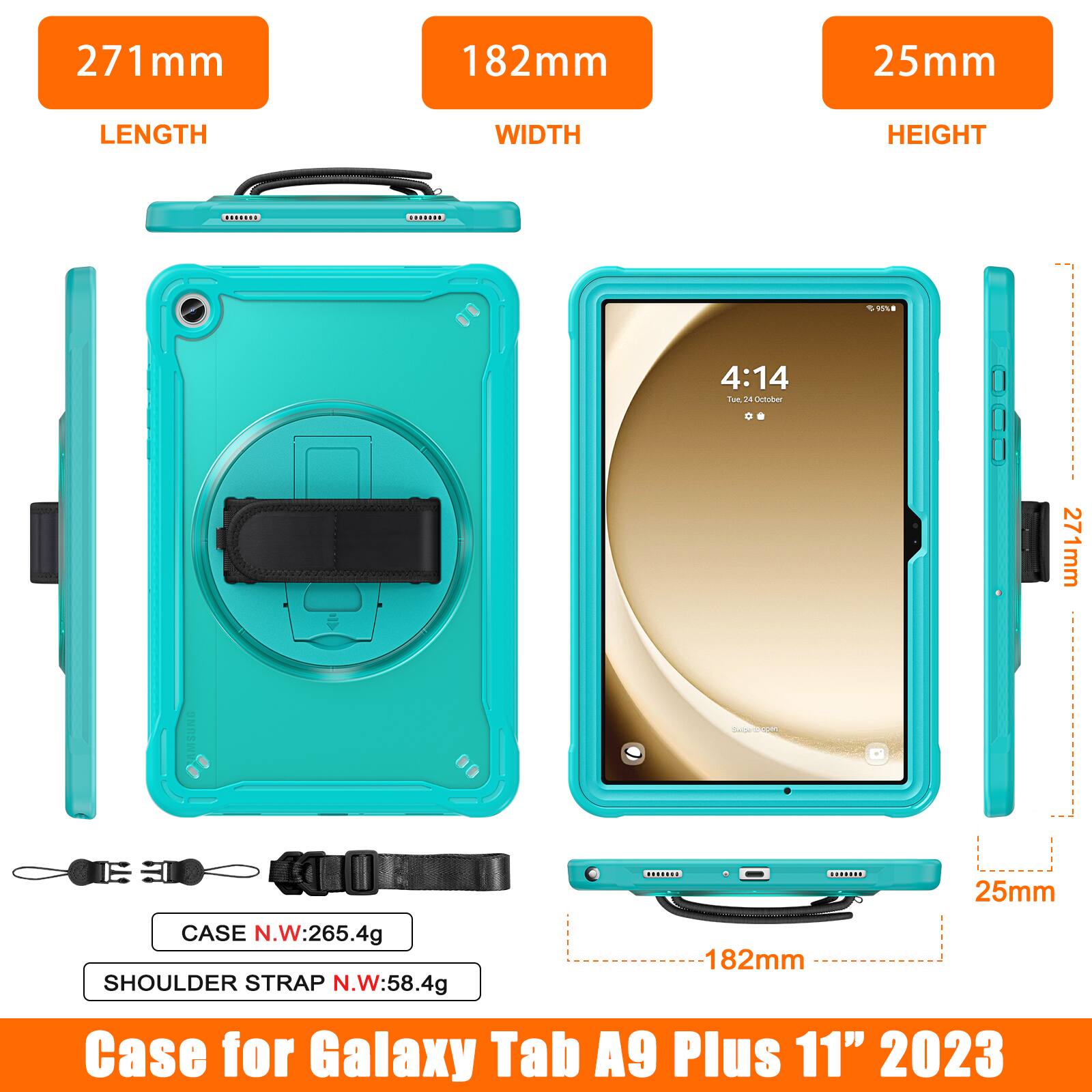 271 mm  
182 mm  
25 mm  
LENGTH  
WIDTH  
HEIGHT  
2918  
4:14  
Toe dA Dctober  
271 mm  
ONESI  
25 mm  
CASE N.W: 265.4g  
182 mm  
SHOULDER STRAP N.W: 58.4g  
Case for Galaxy Tab A9 Plus 11" 2023