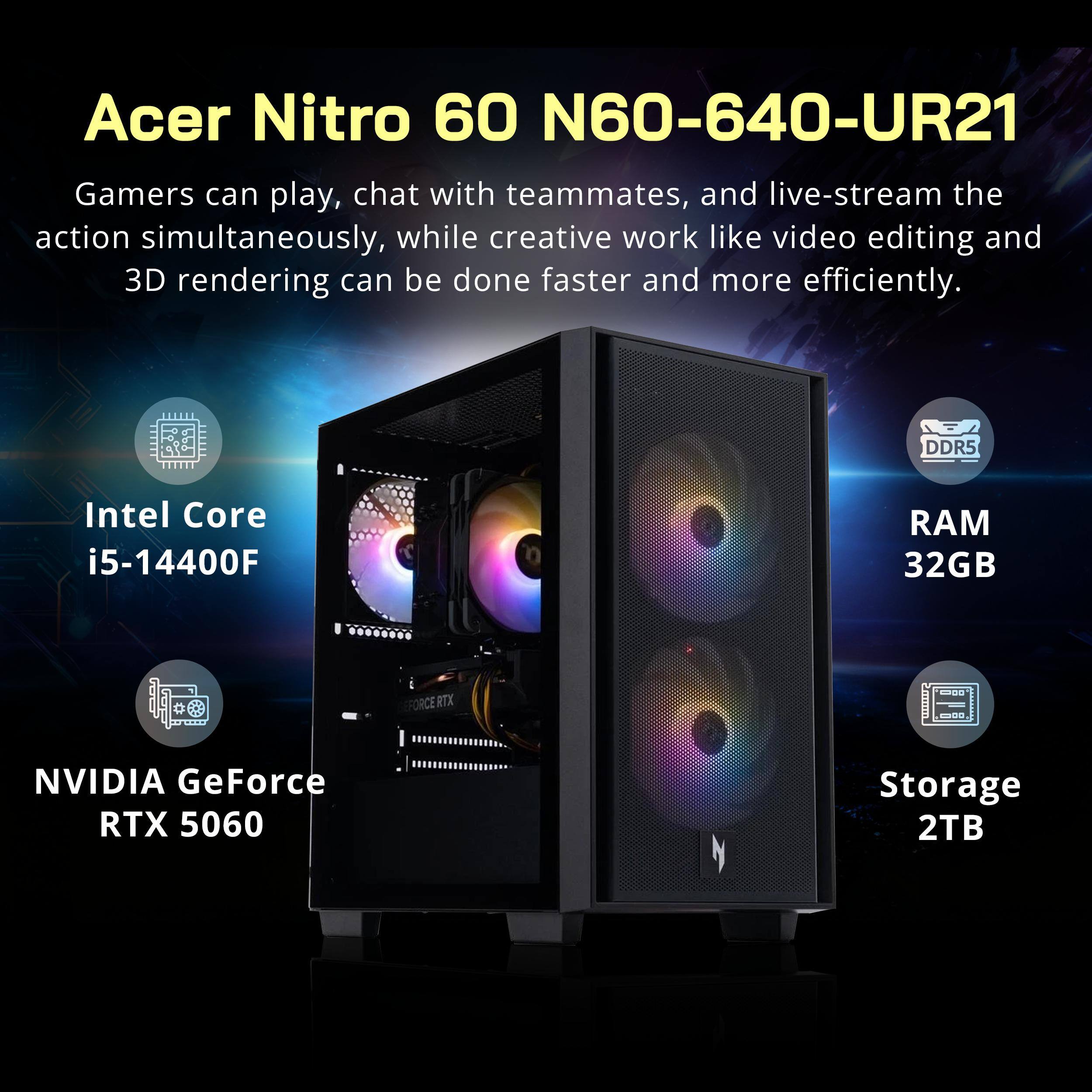 Acer Nitro 60 N60-640-UR21

Gamers can play, chat with teammates, and live-stream the action simultaneously, while creative work like video editing and 3D rendering can be done faster and more efficiently.

- Intel Core i5-14400F
- DDR5 RAM 32GB
- NVIDIA GeForce RTX 5060
- Storage 2TB