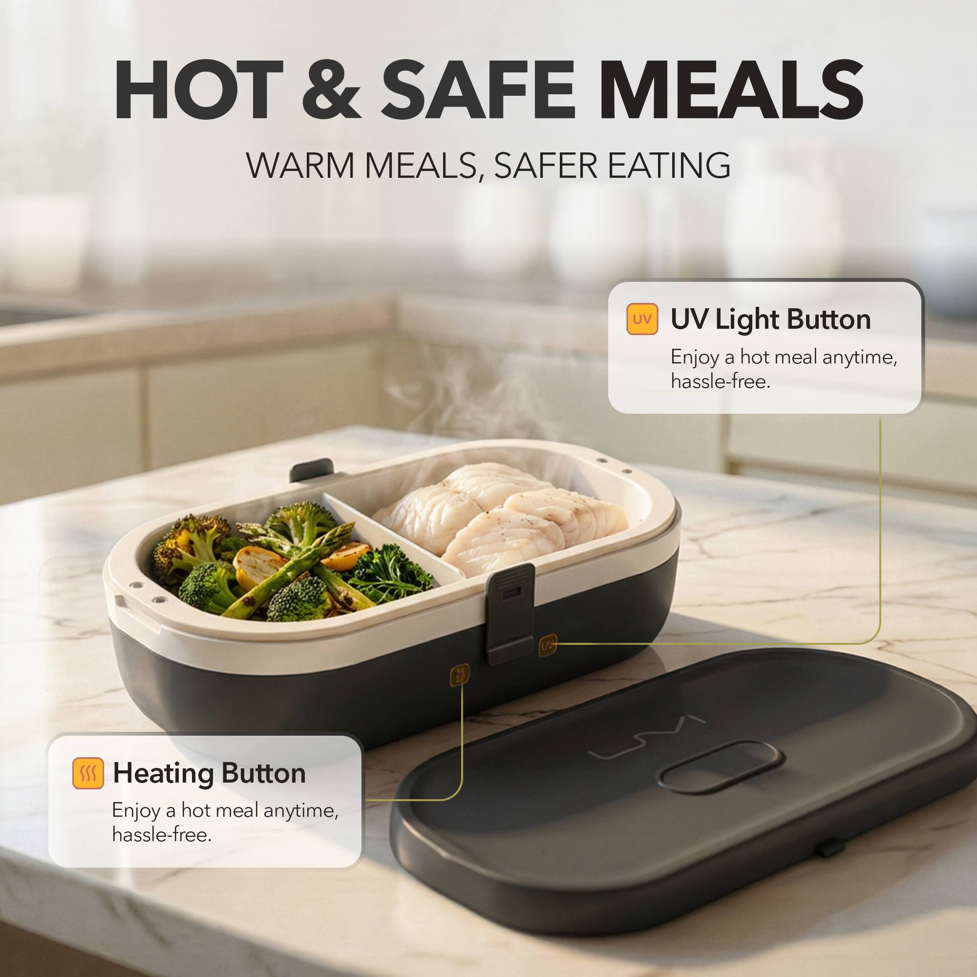 HOT & SAFE MEALS  
WARM MEALS, SAFER EATING  

UV Light Button  
Enjoy a hot meal anytime, hassle-free.  

Heating Button  
Enjoy a hot meal anytime, hassle-free.