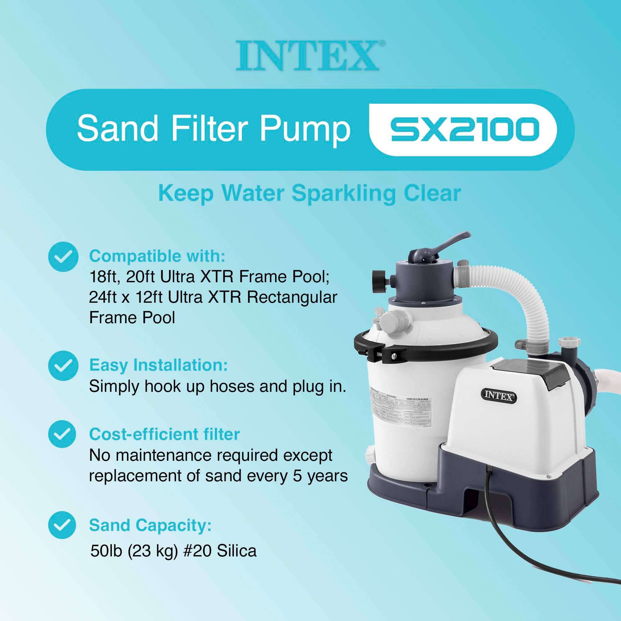 INTEX Sand Filter Pump SX2100  
Keep Water Sparkling Clear  

Compatible with:  
18ft, 20ft Ultra XTR Frame Pool;  
24ft x 12ft Ultra XTR Rectangular Frame Pool  

Easy Installation:  
Simply hook up hoses and plug in.  

Cost-efficient filter  
No maintenance required except replacement of sand every 5 years  

Sand Capacity:  
50lb (23 kg) #20 Silica