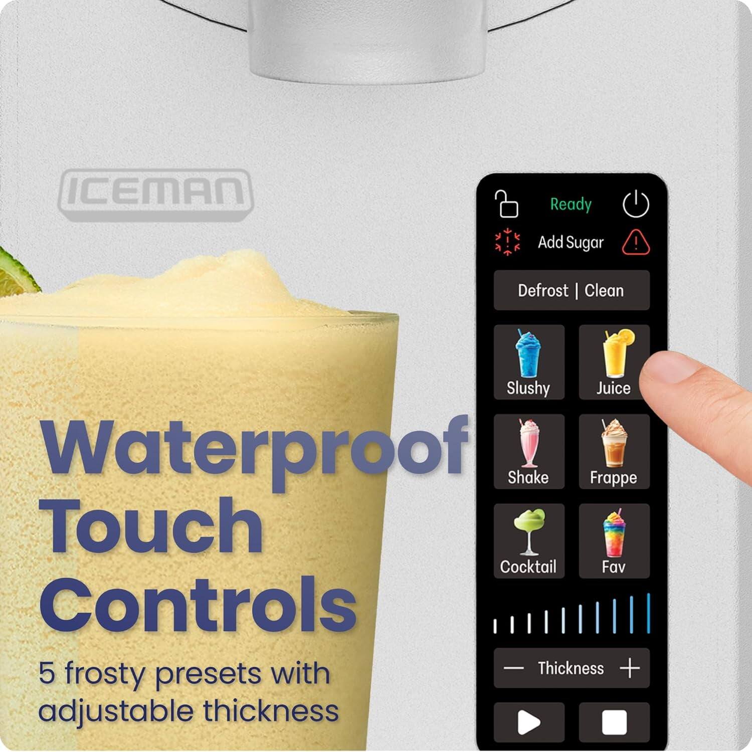 ICEMAN

Waterproof Touch Controls

5 frosty presets with adjustable thickness

Ready
Add Sugar
Defrost | Clean

Slushy
Juice
Shake
Frappe
Cocktail
Fav

Thickness