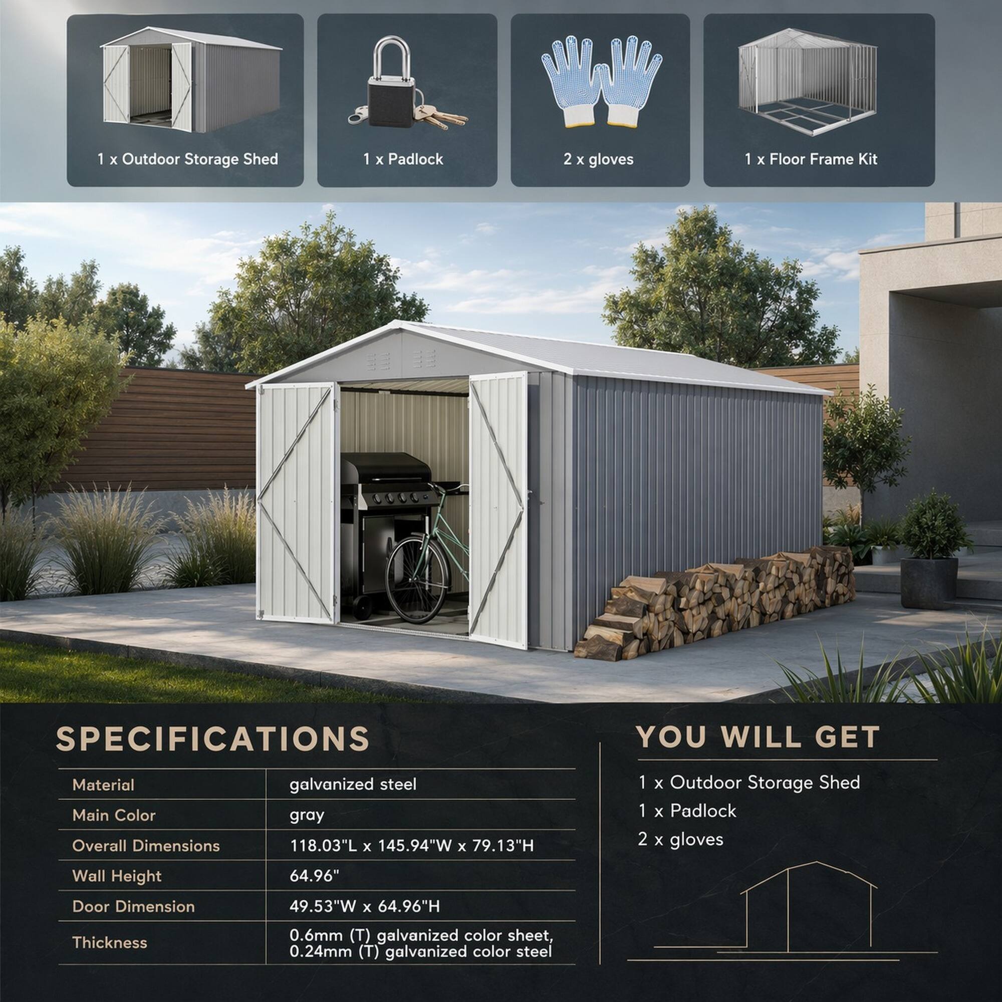 1 X Outdoor Storage Shed  
1 X Padlock  
2 X gloves  
1 X Floor Frame Kit  

SPECIFICATIONS  
Material: galvanized steel  
Main Color: gray  
Overall Dimensions: 118.03"L X 145.94"W X 79.13"H  
Wall Height: 64.96"  
Door Dimension: 49.53"W X 64.96"H  
Thickness: 0.6mm (T) galvanized color sheet, 0.24mm (T) galvanized color steel  

YOU WILL GET  
1 X Outdoor Storage Shed  
1 X Padlock  
2 X gloves