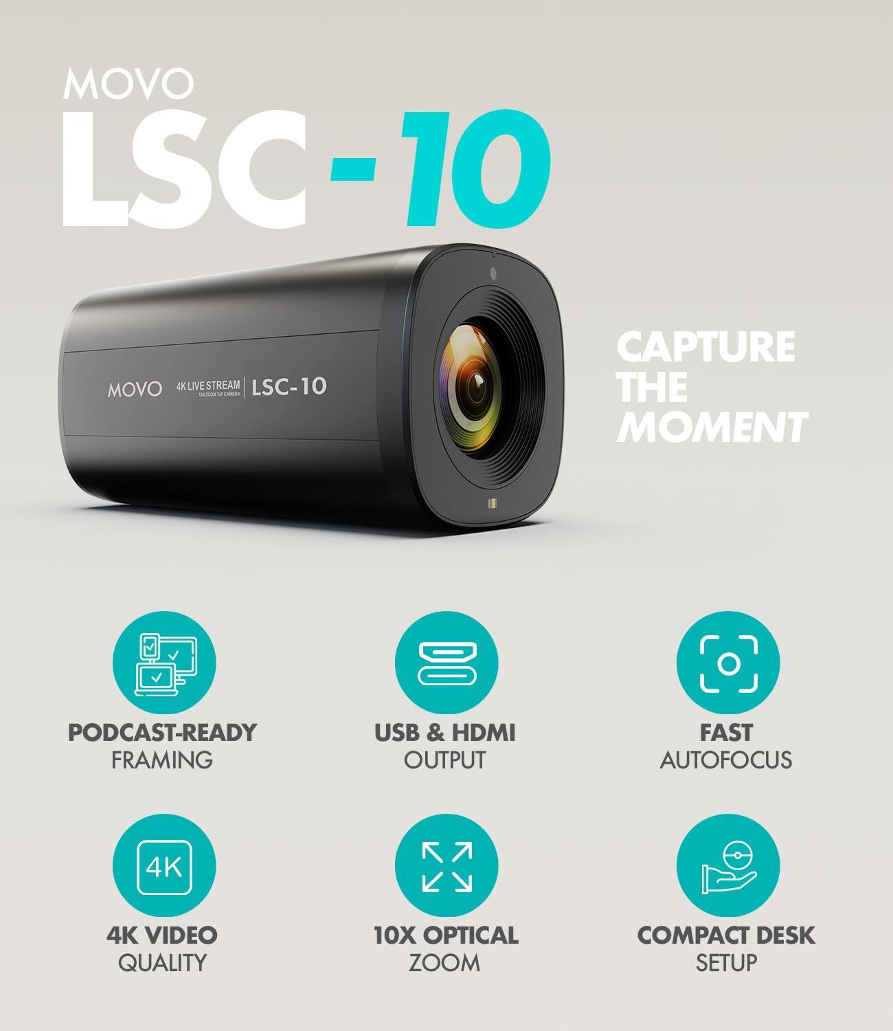 MOVO LSC-10  
MOVO 4K LIVESTREAM LSC-10  
CAPTURE THE MOMENT  
PODCAST-READY FRAMING  
USB & HDMI OUTPUT  
FAST AUTOFOCUS  
4K VIDEO QUALITY  
10X OPTICAL ZOOM  
COMPACT DESK SETUP