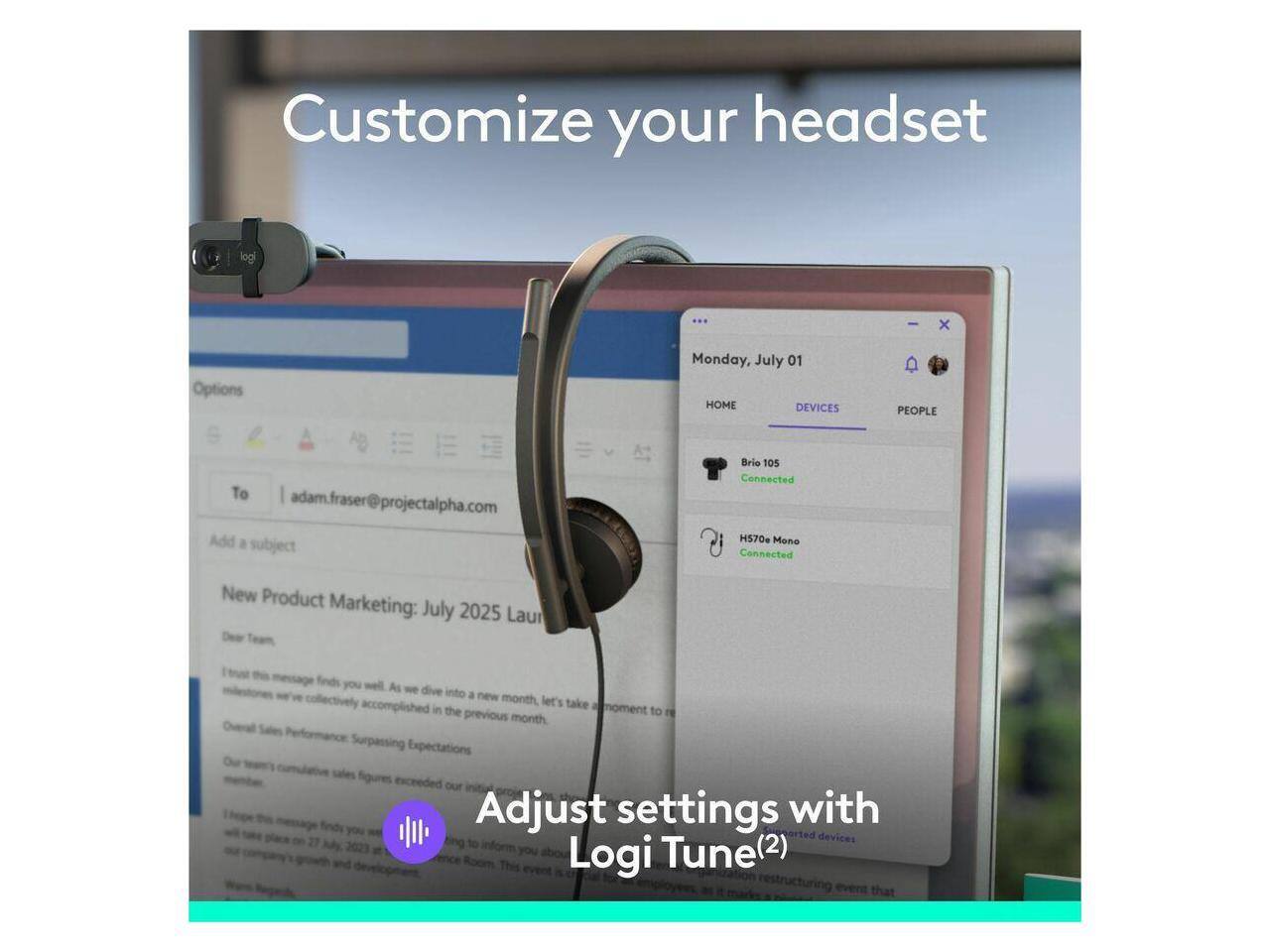 Customize your headset

Monday, July 01

HOME DEVICES PEOPLE

To adam.fraser@projectalpha.com

Add a subject

Brio 105 Connected

H570e Mono Connected

New Product Marketing: July 2025

Dear Team,

I hope this message finds you well. As we dive into a new month, let's take a moment to reflect on the previous month. Overall Performance: Surpassing Expectations

Our sales figures exceeded our expectations.

Adjust settings with Logi Tune(2)