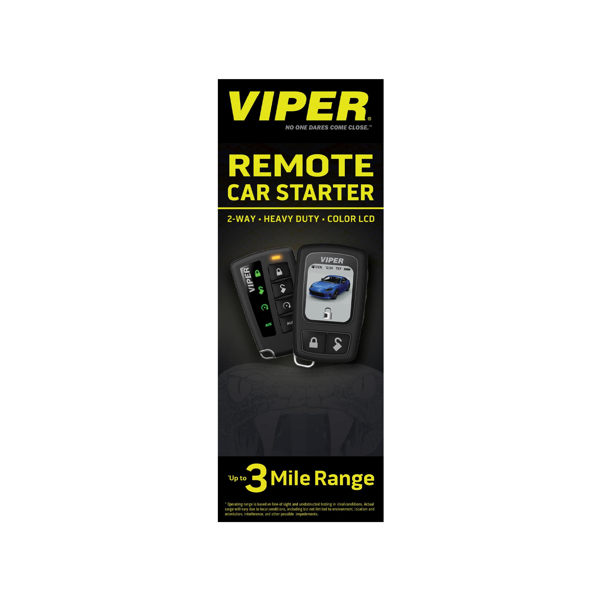 VIPER
NO ONE DARES COME CLOSE™
REMOTE CAR STARTER
2-WAY • HEAVY DUTY • COLOR LCD
VIPER
Up to 3 Mile Range
*Operating range is based on ideal conditions and may vary due to obstructions, interference, and other possible impediments. Actual range may vary.
