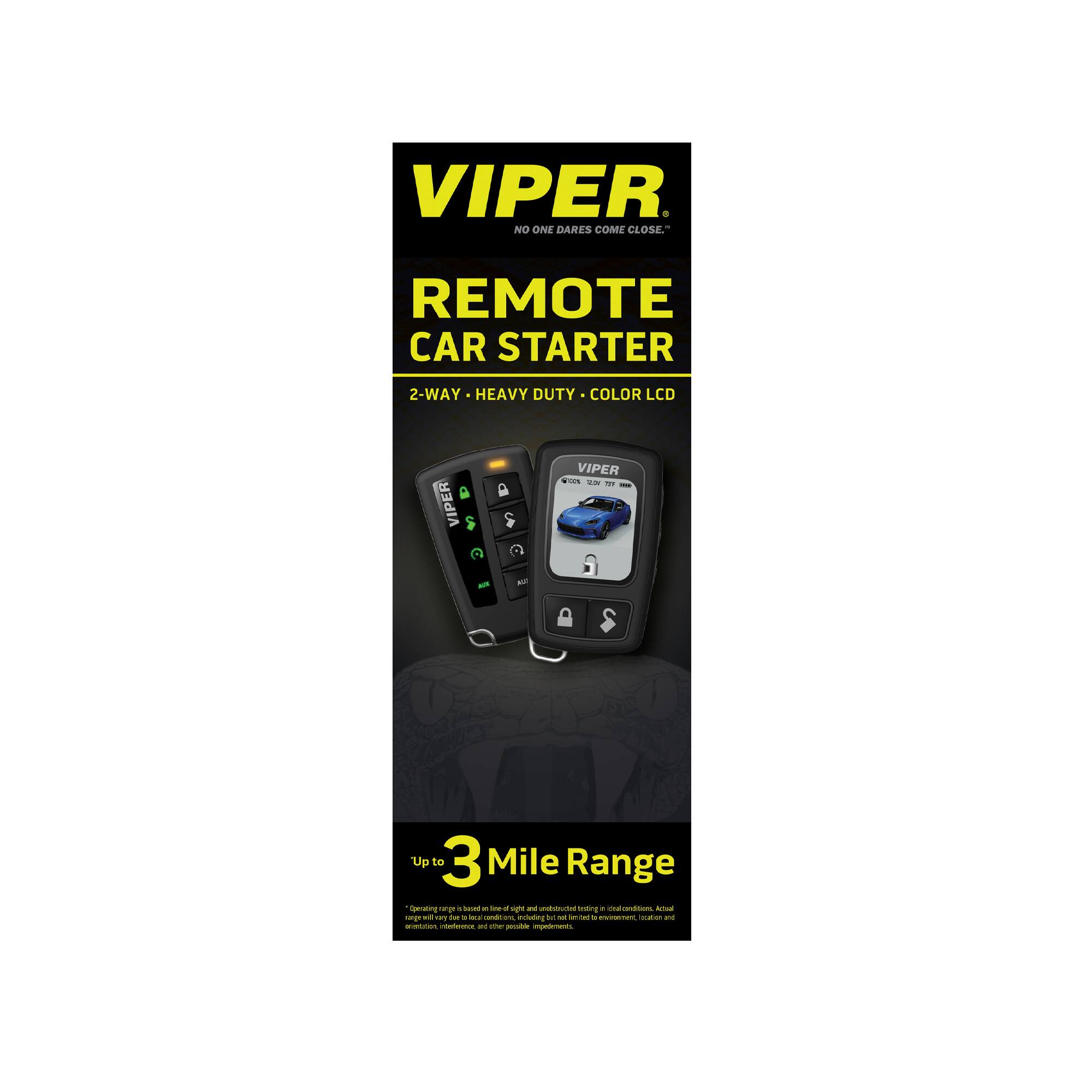 VIPER  
NO ONE DARES COME CLOSE™  

REMOTE CAR STARTER  
2-WAY • HEAVY DUTY • COLOR LCD  

VIPER  

Up to 3 Mile Range  

*Operating range is based on ideal conditions and may vary due to obstructions, interference, and other possible impediments. Actual range may vary.