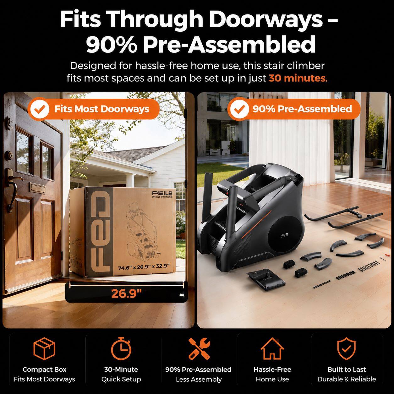 Fits Through Doorways - 90% Pre-Assembled

Designed for hassle-free home use, this stair climber fits most spaces and can be set up in just 30 minutes.

- Fits Most Doorways
- 90% Pre-Assembled

FIGILE
74.6" x 26.9" x 32.9" 26.9" Compact Box

- Fits Most Doorways
- 30-Minute Quick Setup
- 90% Pre-Assembled
- Less Assembly
- Hassle-Free
- Home Use
- Built to Last
- Durable & Reliable