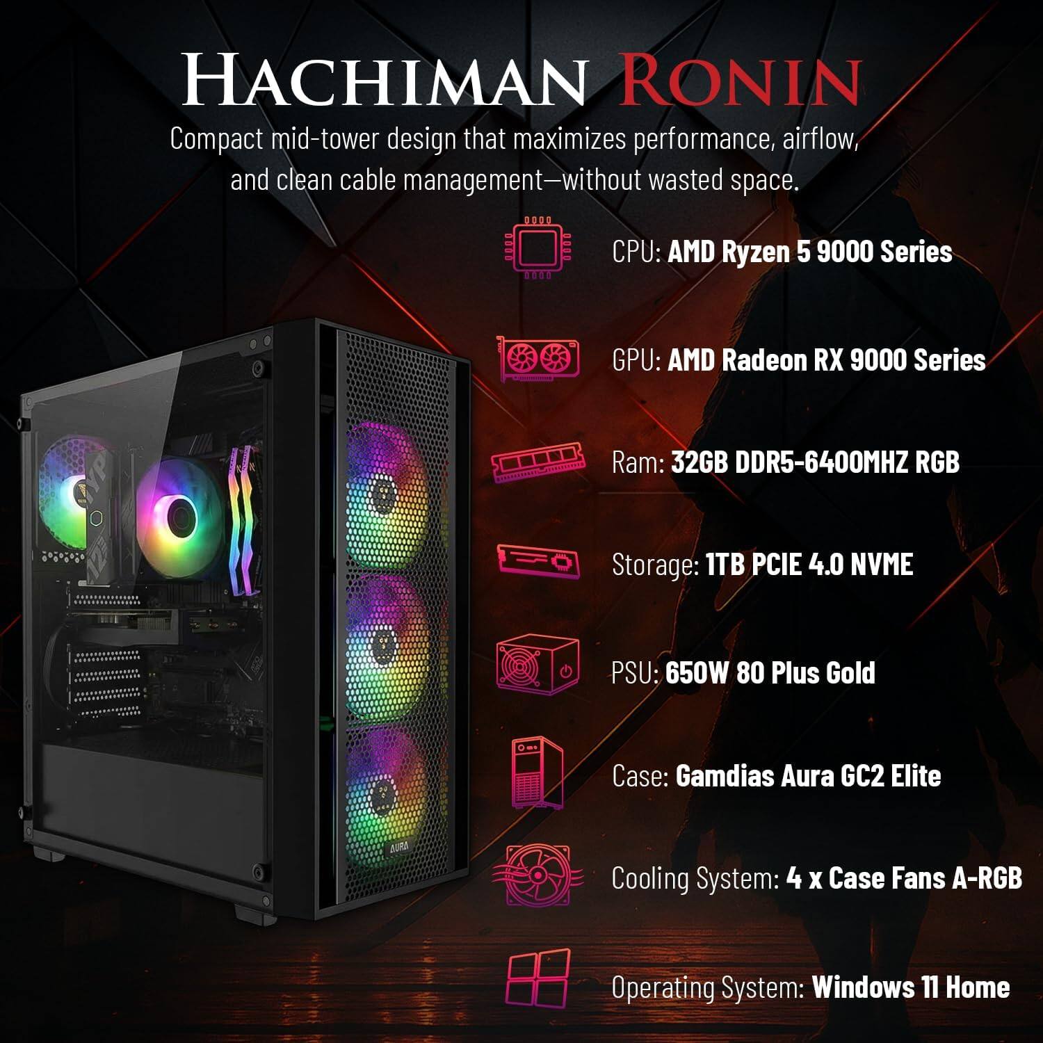 HACHIMAN RONIN

Compact mid-tower design that maximizes performance, airflow, and clean cable management—without wasted space.

CPU: AMD Ryzen 5 9000 Series  
GPU: AMD Radeon RX 9000 Series  
Ram: 32GB DDR5-6400MHZ RGB  
Storage: 1TB PCIE 4.0 NVME  
PSU: 650W 80 Plus Gold  
Case: Gamdias Aura GC2 Elite  
Cooling System: 4 X Case Fans A-RGB  
Operating System: Windows 11 Home