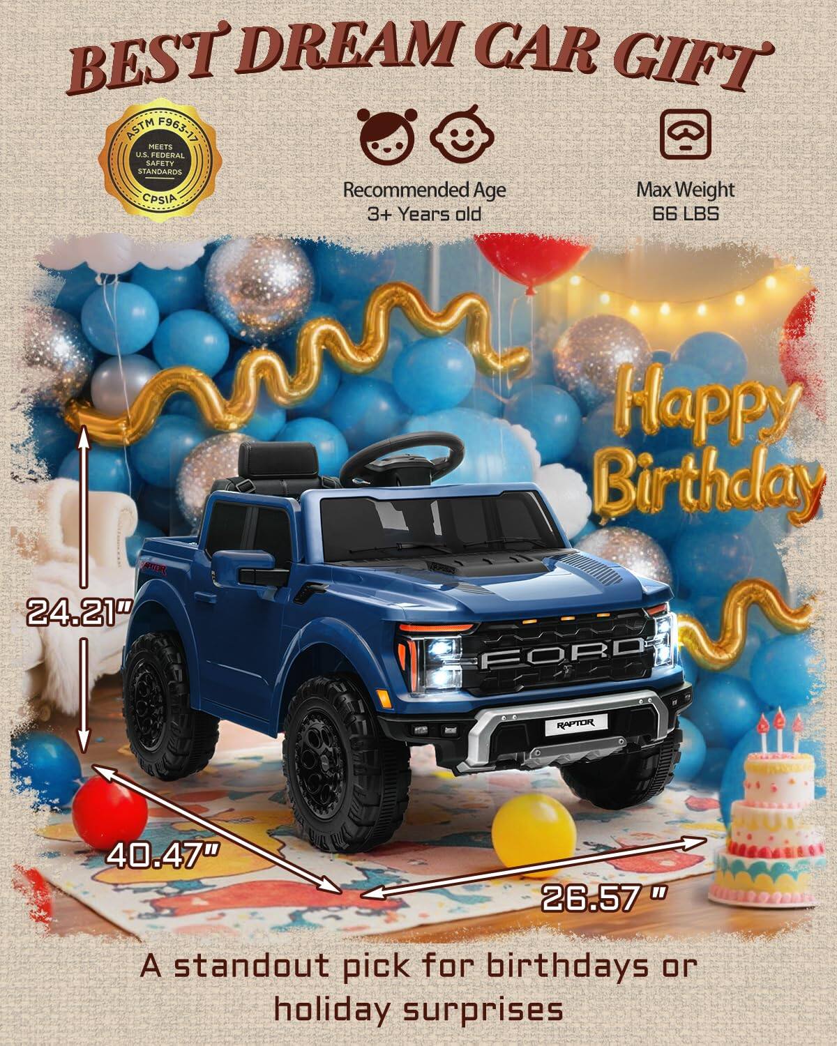 BEST DREAM CAR GIFT ASTM F963-17 MEETS U.S. FEDERAL SAFETY STANDARDS Recommended Age 3+ Years old Max Weight 66 LBS Happy Birthday 24.21" 40.47" 26.57" A standout pick for birthdays or holiday surprises