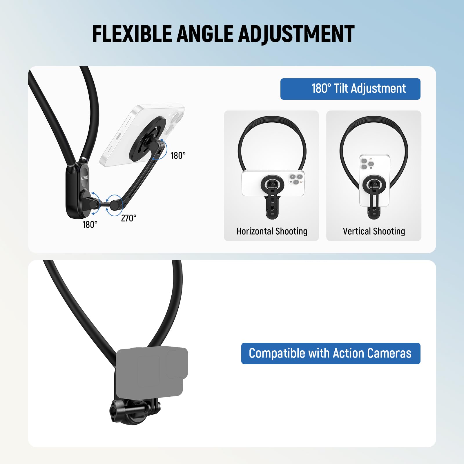 FLEXIBLE ANGLE ADJUSTMENT

180° Tilt Adjustment

Horizontal Shooting

Vertical Shooting

Compatible with Action Cameras