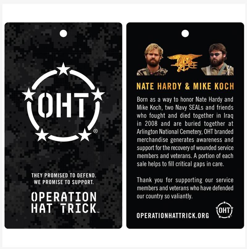 **OHT**

**THEY PROMISED TO DEFEND. WE PROMISE TO SUPPORT.**

**OPERATION HAT TRICK**

---

**NATE HARDY & MIKE KOCH**

Born as a way to honor Nate Hardy and Mike Koch, two Navy SEALs and friends who fought and died together in Iraq in 2008 and are buried together at Arlington National Cemetery, OHT branded merchandise generates awareness and support for the recovery of wounded service members and veterans. A portion of each sale helps to fill critical gaps in care.

Thank you for supporting our service members and veterans who have defended our country so valiantly.

**OPERATIONHATTRICK.ORG**