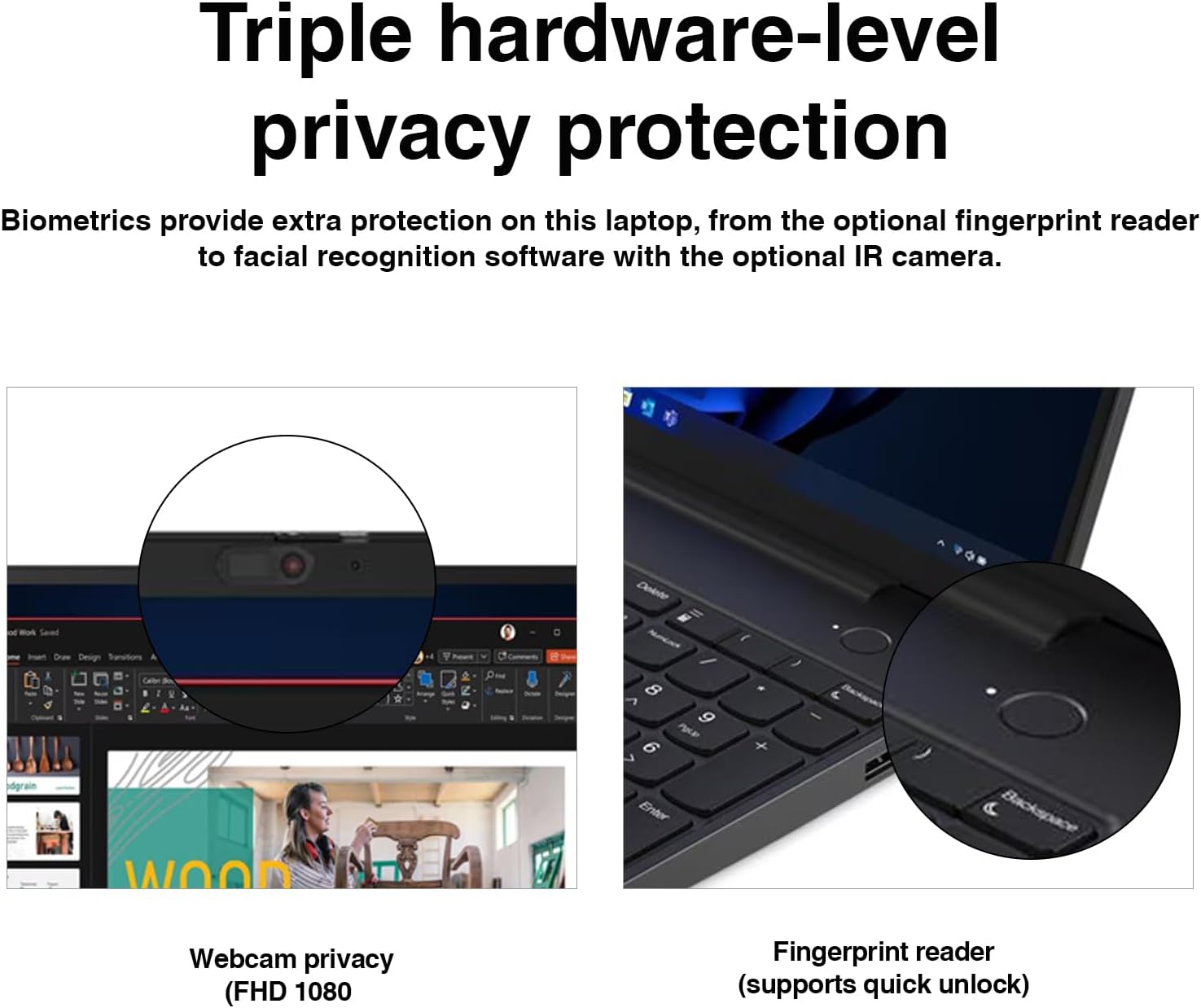 Triple hardware-level privacy protection

Biometrics provide extra protection on this laptop, from the optional fingerprint reader to facial recognition software with the optional IR camera.

Webcam privacy (FHD 1080)

Fingerprint reader (supports quick unlock)