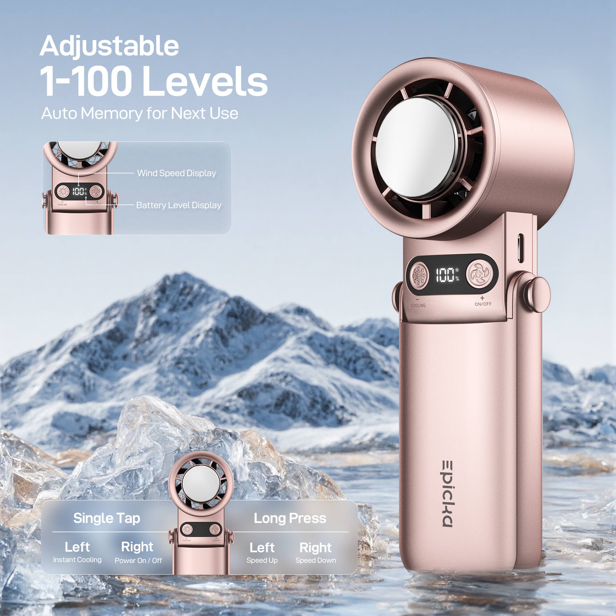 Adjustable 1-100 Levels Auto Memory for Next Use  
Wind Speed Display  
Battery Level Display  

Single Tap  
Left: Instant Cooling  
Right: Power On/Off  

Long Press  
Left: Speed Up  
Right: Speed Down  

Epicka