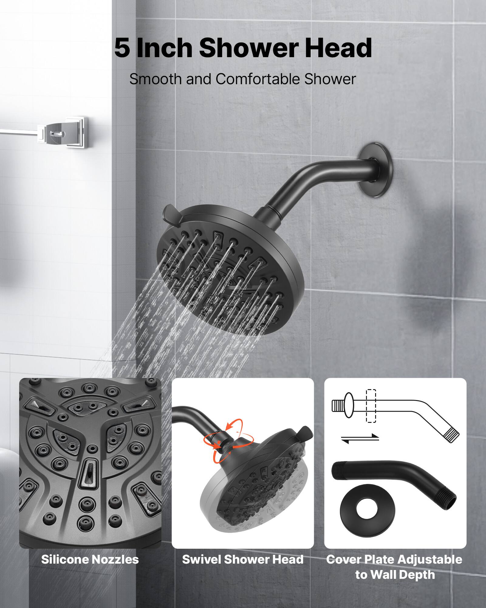 5 Inch Shower Head  
Smooth and Comfortable Shower  

Silicone Nozzles  
Swivel Shower Head  
Cover Plate Adjustable to Wall Depth