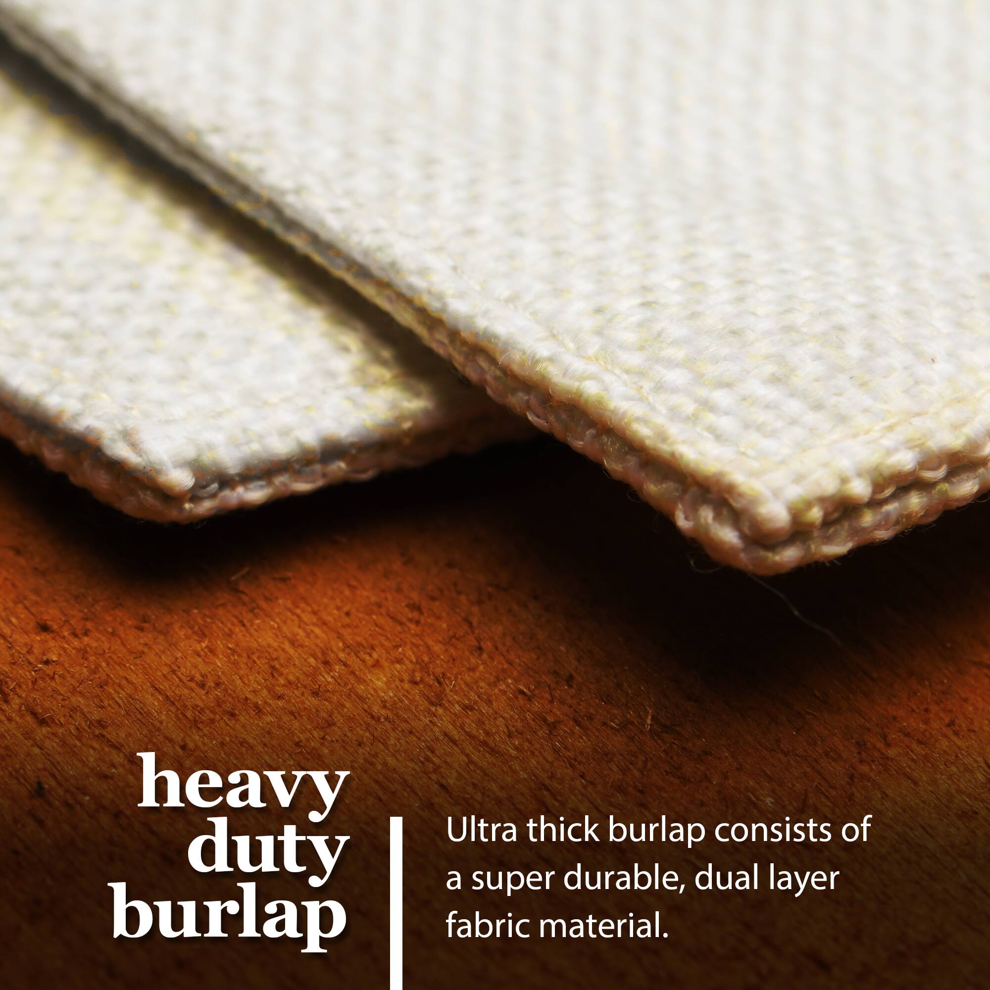 Heavy duty burlap  
Ultra thick burlap consists of a super durable, dual layer fabric material.