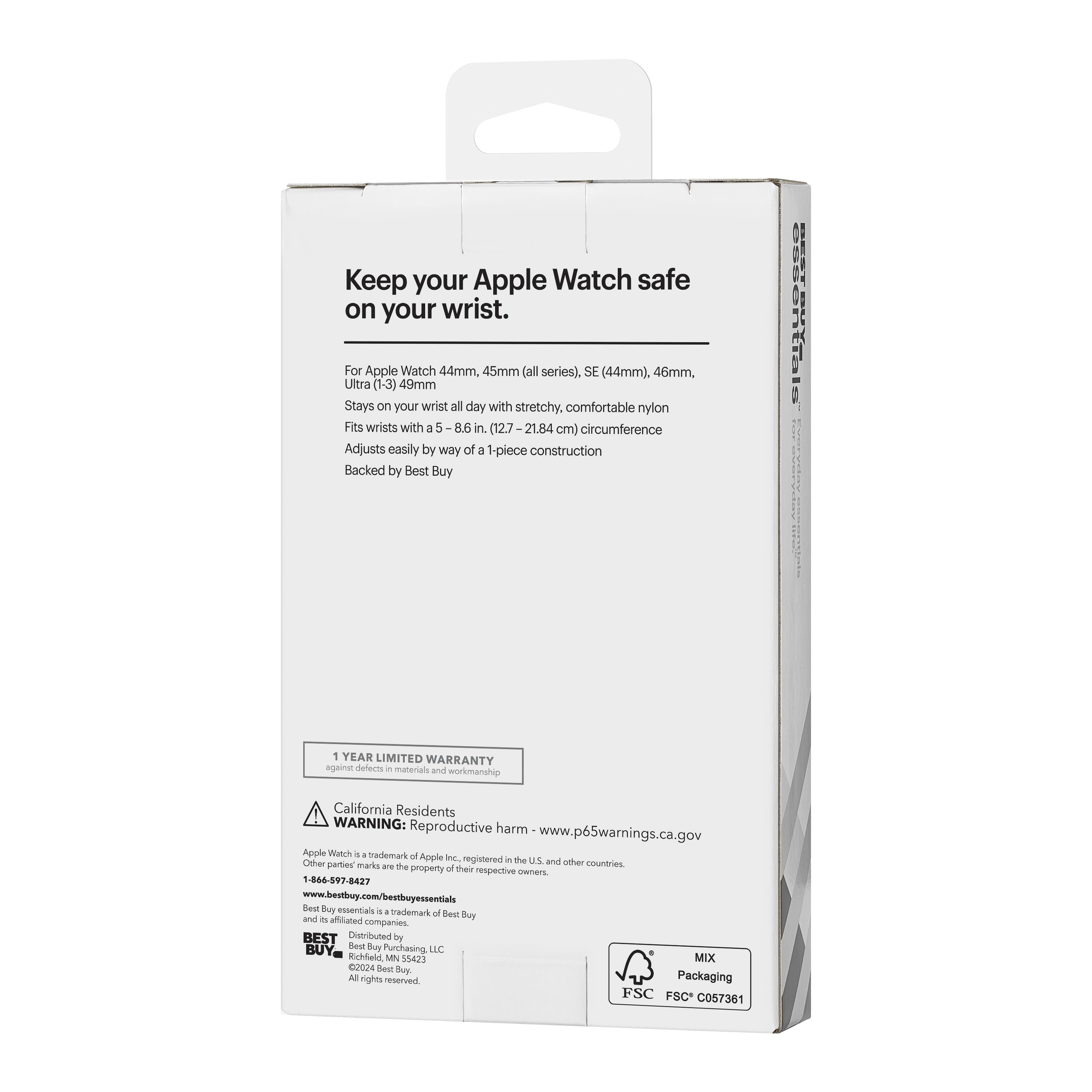 Keep your Apple Watch safe on your wrist.
For Apple Watch 44mm, 45mm (all series), SE (44mm), 46mm, Ultra (1-3) 49mm
Stays on your wrist all day with stretchy, comfortable nylon
Fits wrists with a 5 - 8.6 in (12.7 - 21.84 cm) circumference
Adjusts easily by way of a 1-piece construction
Backed by Best Buy
1 YEAR LIMITED WARRANTY
against defects in materials and workmanship
California Residents
WARNING: Reproductive harm - www.p65warnings.ca.gov
Apple Watch is a trademark of Apple Inc., registered in the U.S. and other countries. Other partner marks are the property of their respective owners.
www.bestbuy.com/bestbuyessentials
1-866-597-8427
Best Buy essentials is a trademark of Best Buy, Inc.
Distributed by Best Buy, Best Buy Purchasing LLC, Richfield MN 55423
©2024 Best Buy, Inc. All rights reserved.
MIX Packaging
FSC FSC® C0573