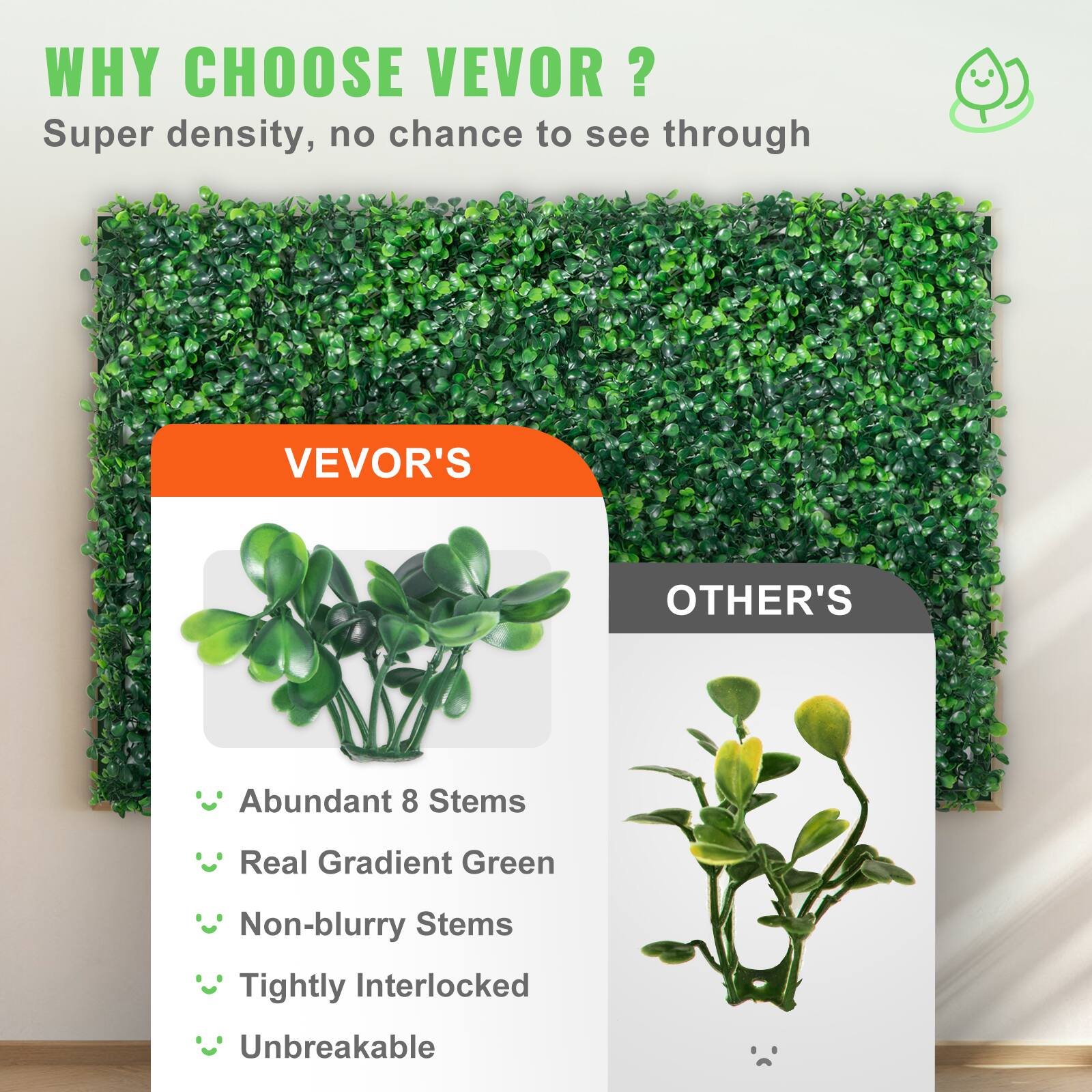 WHY CHOOSE VEVOR ? ? Super density, no chance to see through

VEVOR'S
Abundant 8 Stems
Real Gradient Green
Non-blurry Stems
Tightly Interlocked
Unbreakable

OTHER'S