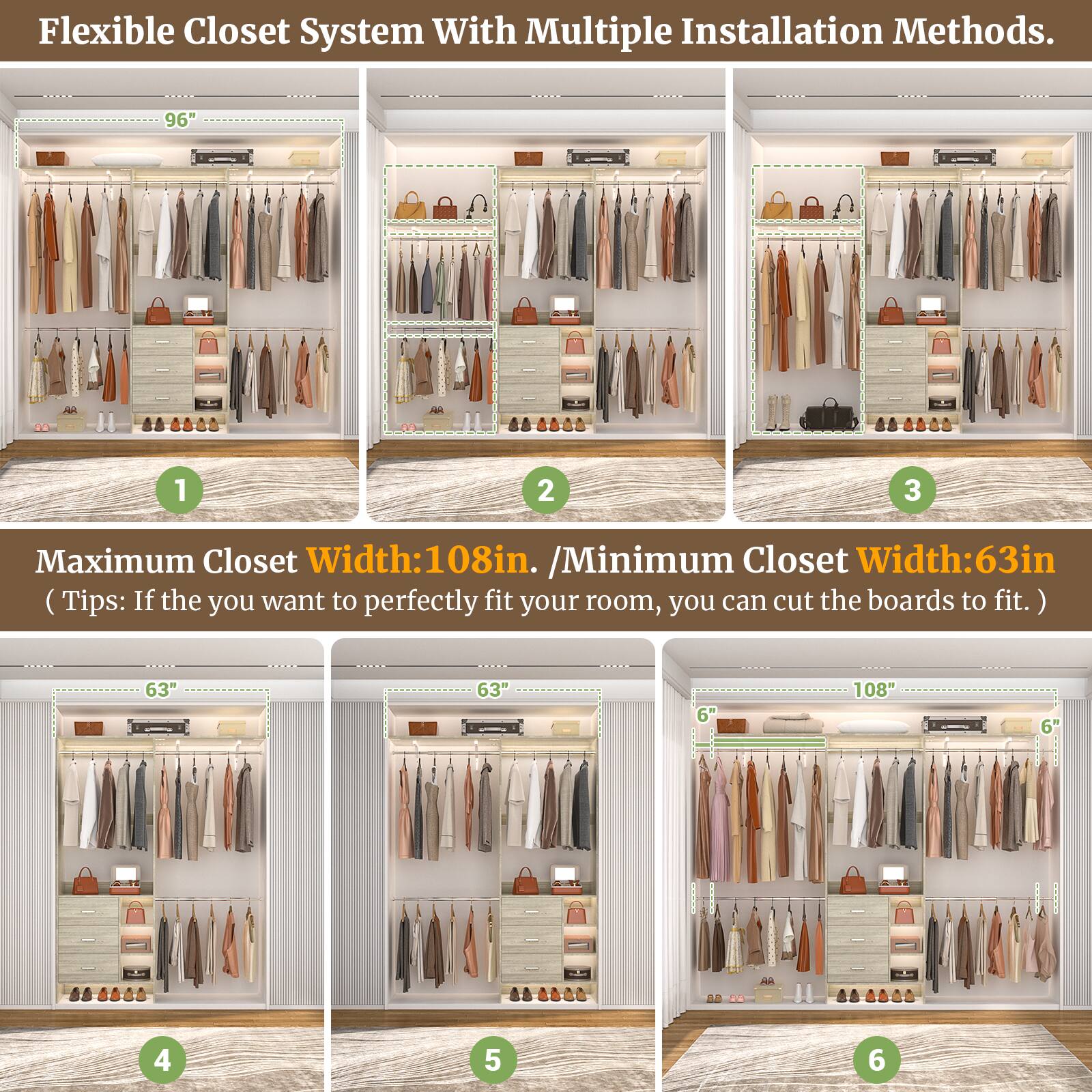 Flexible Closet System With Multiple Installation Methods.

Maximum Closet Width: 108in. / Minimum Closet Width: 63in. (Tips: If you want to perfectly fit your room, you can cut the boards to fit.)

1. 96"
2. 96"
3. 96"
4. 63"
5. 63"
6. 108"