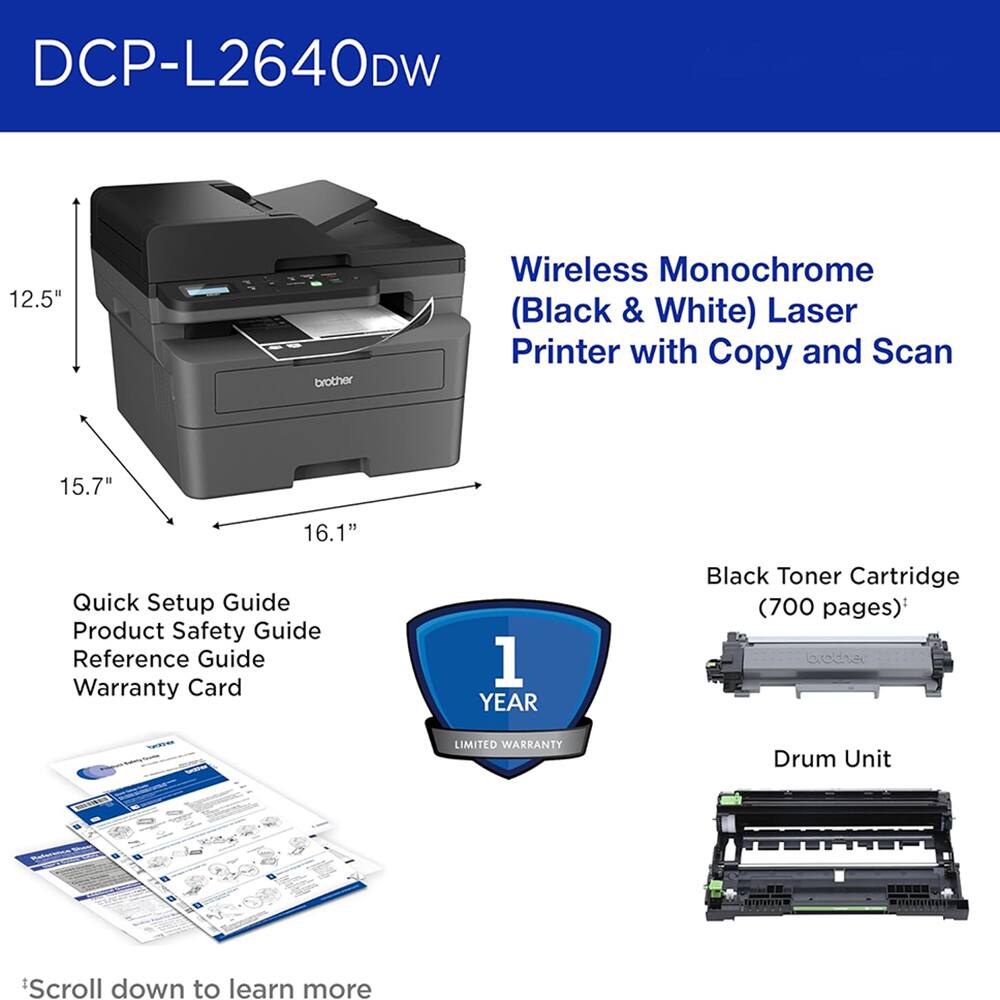 DCP-L2640DW 12.5" brother Wireless Monochrome (Black & White) Laser Printer with Copy and Scan 15.7" 16.1" Quick Setup Guide Product Safety Guide Reference Guide Warranty Card 1 YEAR Black Toner Cartridge (700 pages) 40d2 TDa LIMITED WARRANTY Drum Unit Scroll down to learn more