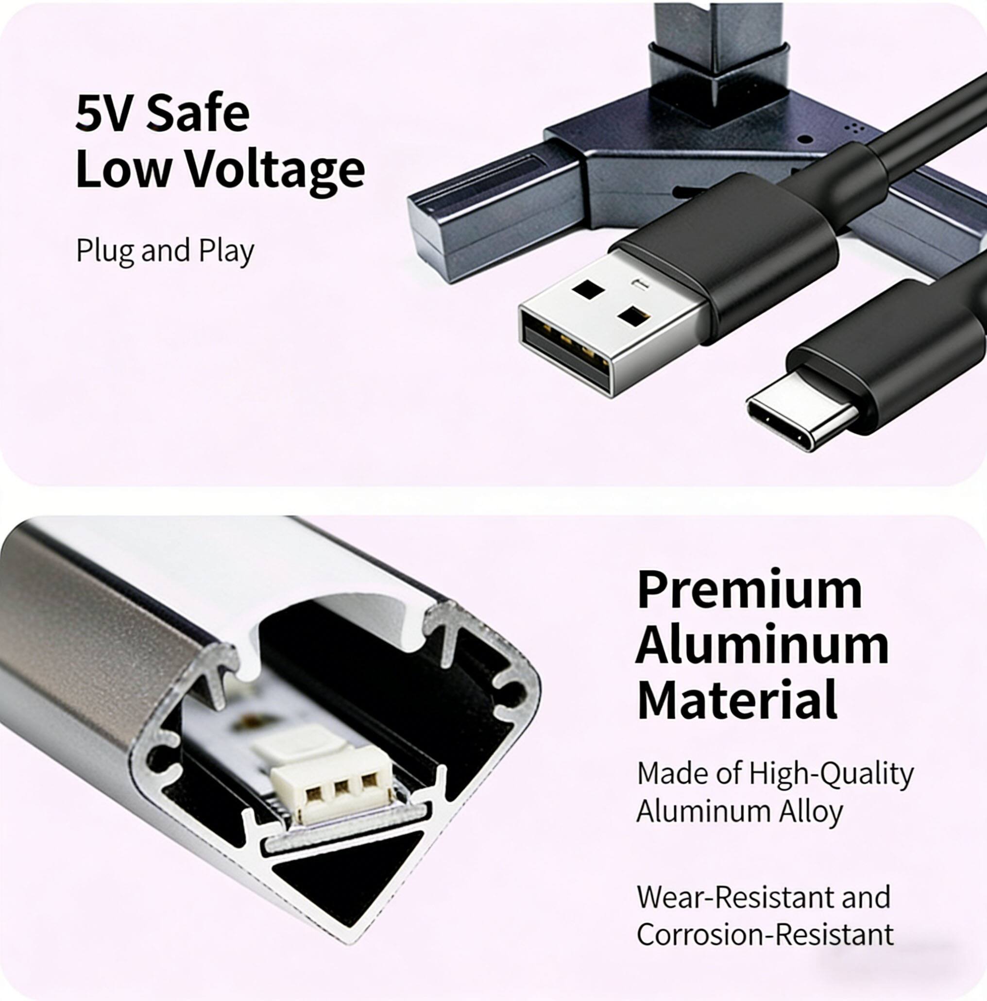 5V Safe Low Voltage  
Plug and Play  

Premium Aluminum Material  
Made of High-Quality Aluminum Alloy  
Wear-Resistant and Corrosion-Resistant
