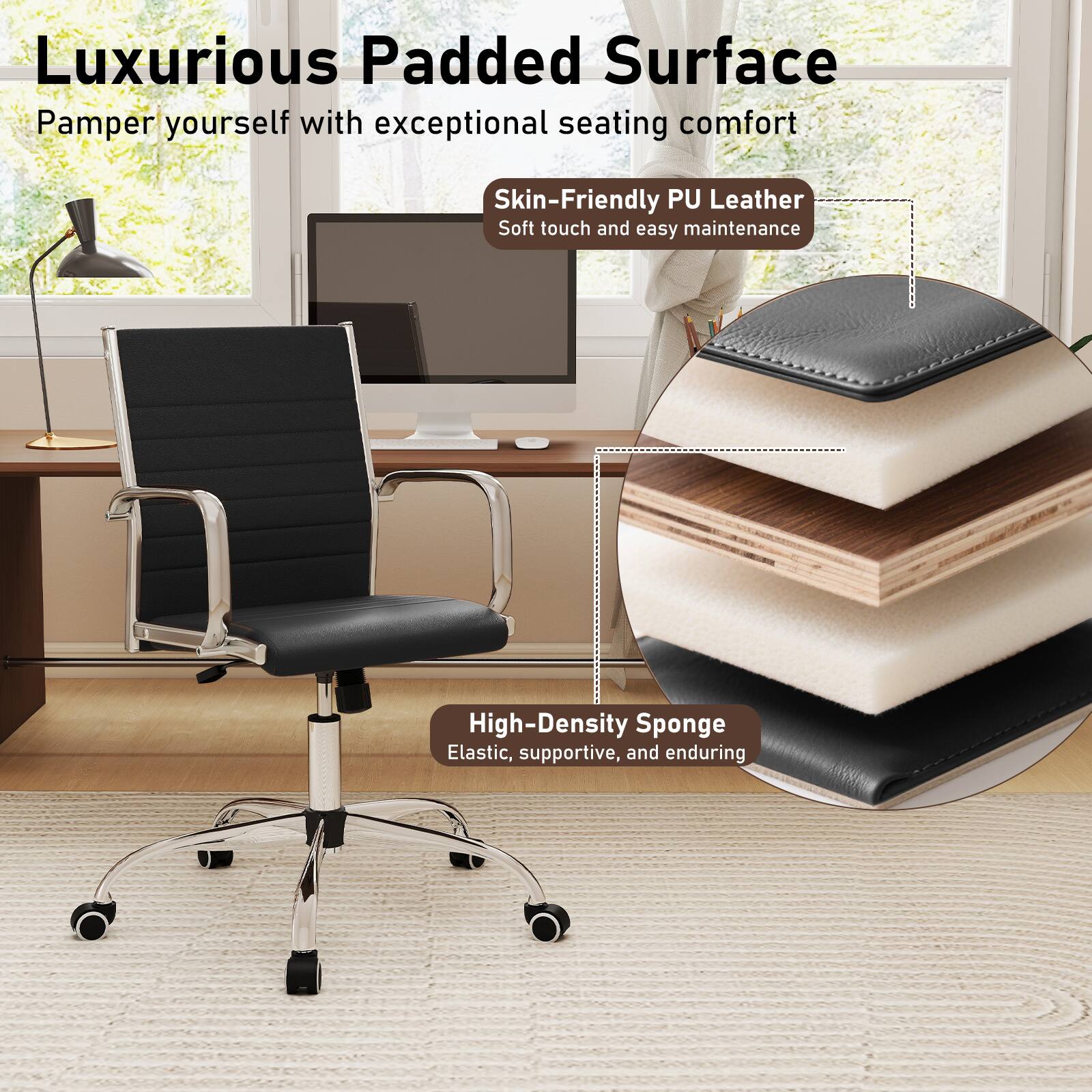 Luxurious Padded Surface  
Pamper yourself with exceptional seating comfort  

Skin-Friendly PU Leather  
Soft touch and easy maintenance  

High-Density Sponge  
Elastic, supportive, and enduring