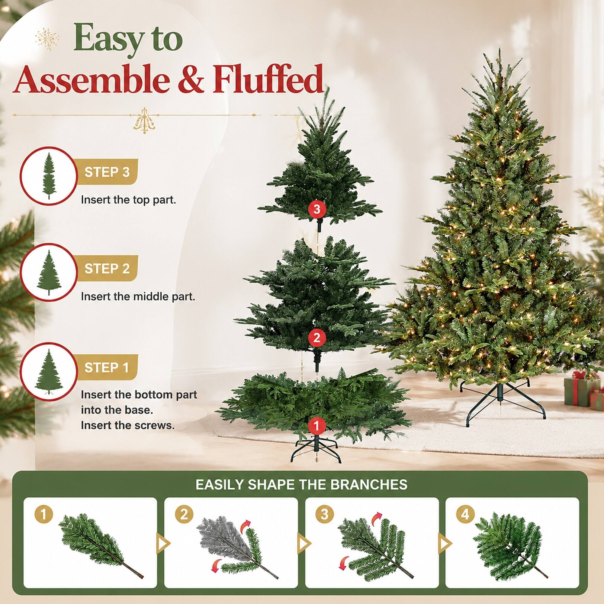 Easy to Assemble & Fluffed

STEP 3
Insert the top part.

STEP 2
Insert the middle part.

STEP 1
Insert the bottom part into the base. Insert the screws.

EASILY SHAPE THE BRANCHES
1
2
3
4