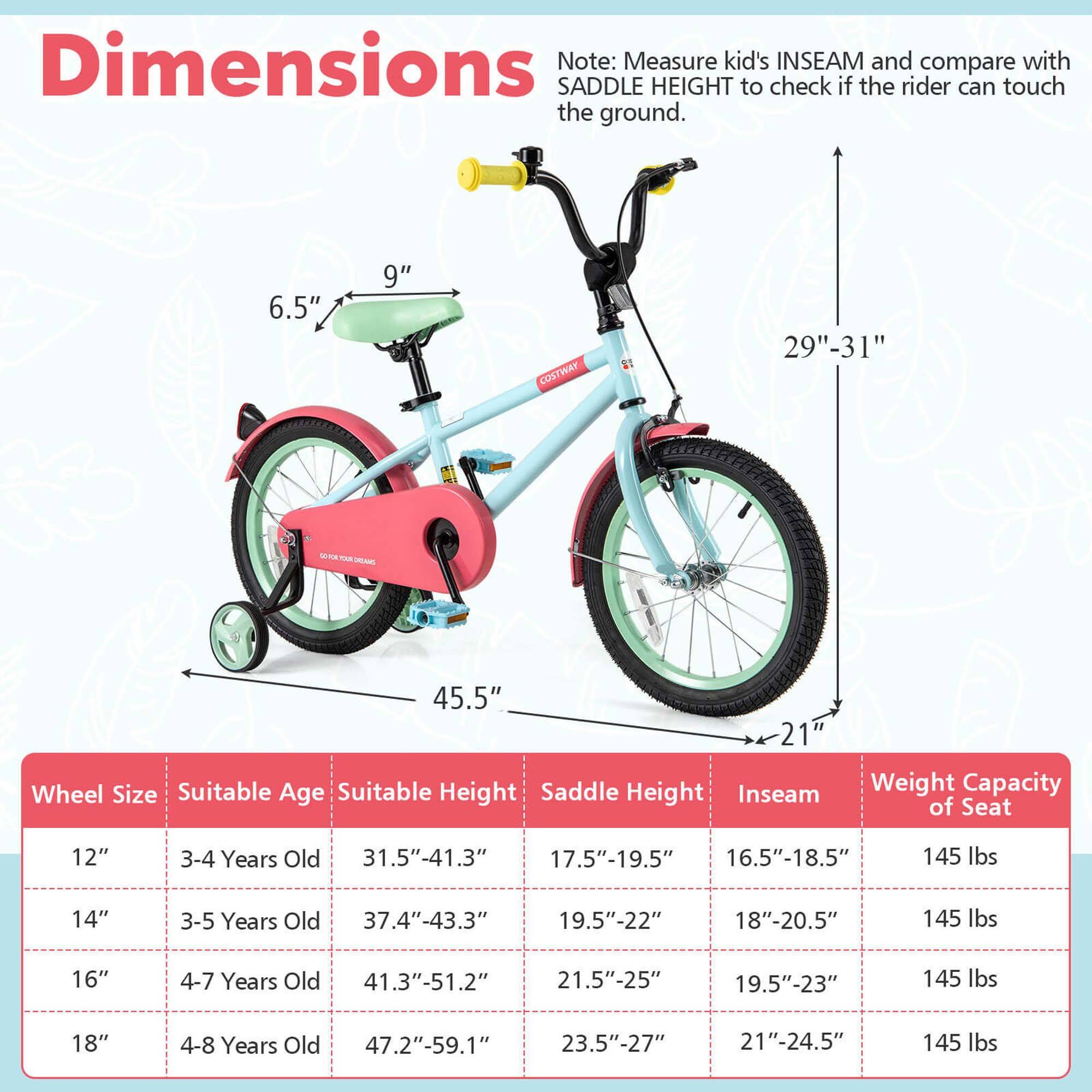 **Dimensions**

Note: Measure kid's INSEAM and compare with SADDLE HEIGHT to check if the rider can touch the ground.

- **6.5"** (seat height)
- **9"** (seat width)
- **29"-31"** (frame height)
- **45.5"** (frame length)
- **21"** (wheel width)

**Wheel Size | Suitable Age | Suitable Height | Saddle Height | Inseam | Weight Capacity of Seat**

- **12"** | 3-4 Years Old | 31.5"-41.3" | 17.5"-19.5" | 16.5"-18.5" | 145 lbs
- **14"** | 3-5 Years Old | 37.4"-43.3" | 19.5"-22" | 18"-20.5" | 145 lbs
- **16"** | 4-7 Years Old | 41.3"-51.2" | 21.5"-25" | 19.5"-