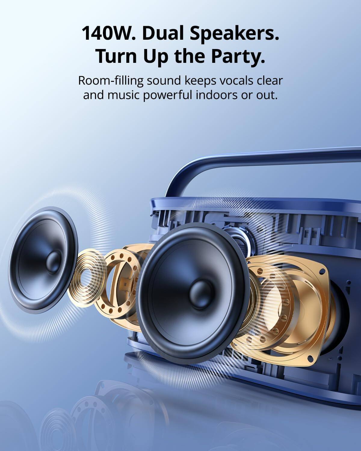 140W. Dual Speakers.  
Turn Up the Party.  
Room-filling sound keeps vocals clear and music powerful indoors or out.