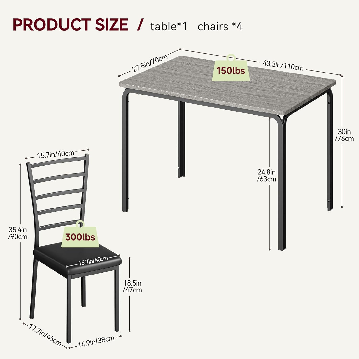 PRODUCT SIZE / table*1 chairs *4

- Table:
  - Length: 43.3in / 110cm
  - Width: 27.5in / 70cm
  - Height: 30in / 76cm
  - Weight Capacity: 150lbs

- Chairs:
  - Seat Height: 15.7in / 40cm
  - Seat Width: 15.7in / 40cm
  - Seat Depth: 18.5in / 47cm
  - Back Height: 24.8in / 63cm
  - Overall Height: 35.4in / 90cm
  - Width: 17.7in / 45cm
  - Depth: 14.9in / 38cm
  - Weight Capacity: 300lbs