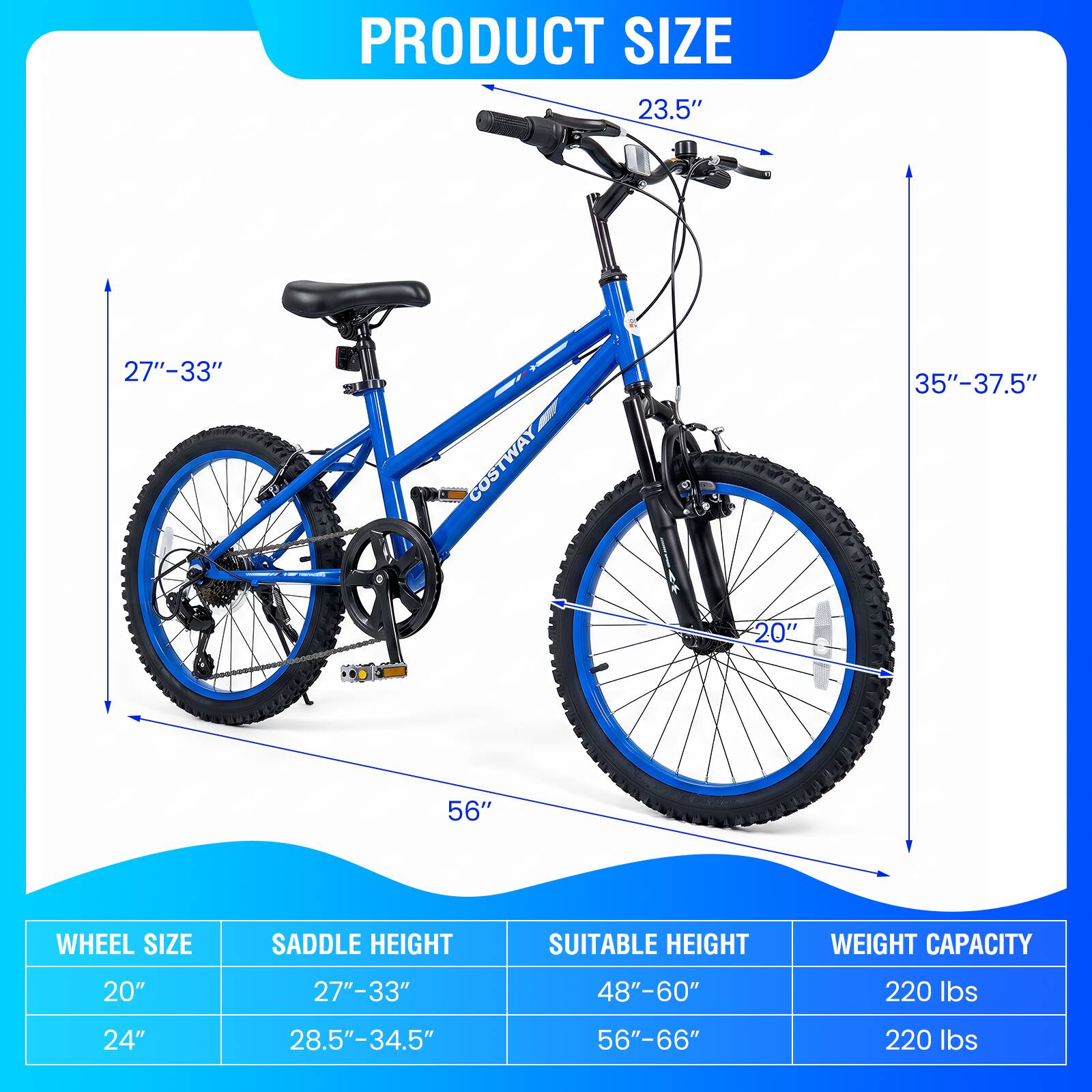 PRODUCT SIZE

23.5"
27"-33"
35"-37.5"
20"
56"

WHEEL SIZE

SADDLE HEIGHT

SUITABLE HEIGHT

WEIGHT CAPACITY

20"
27"-33"
48"-60"
220 lbs

24"
28.5"-34.5"
56"-66"
220 lbs