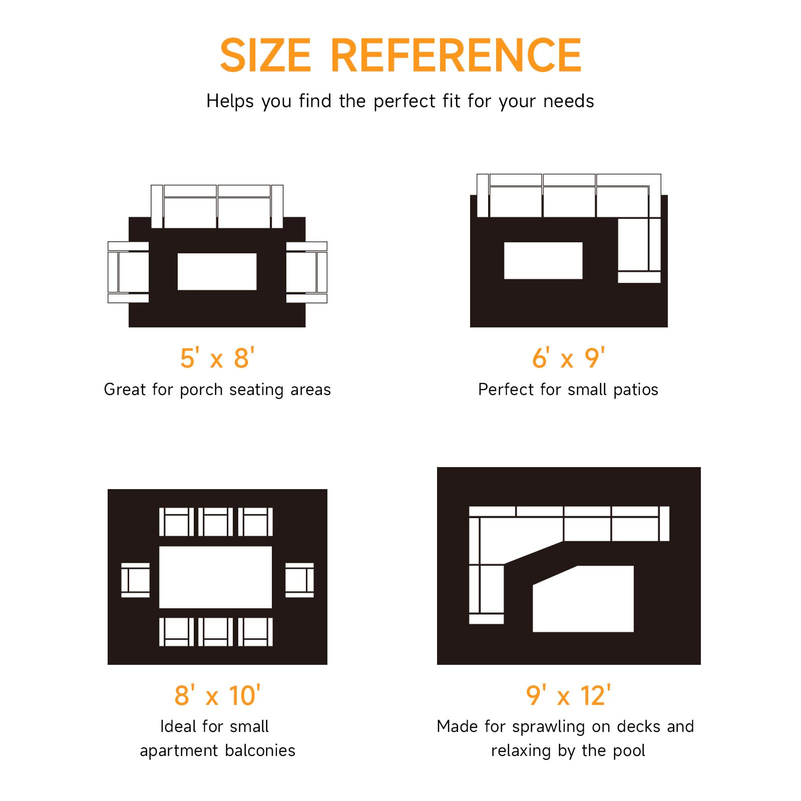 **SIZE REFERENCE**  
Helps you find the perfect fit for your needs

- **5' x 8'**  
  Great for porch seating areas

- **6' x 9'**  
  Perfect for small patios

- **8' x 10'**  
  Ideal for small apartment balconies

- **9' x 12'**  
  Made for sprawling on decks and relaxing by the pool