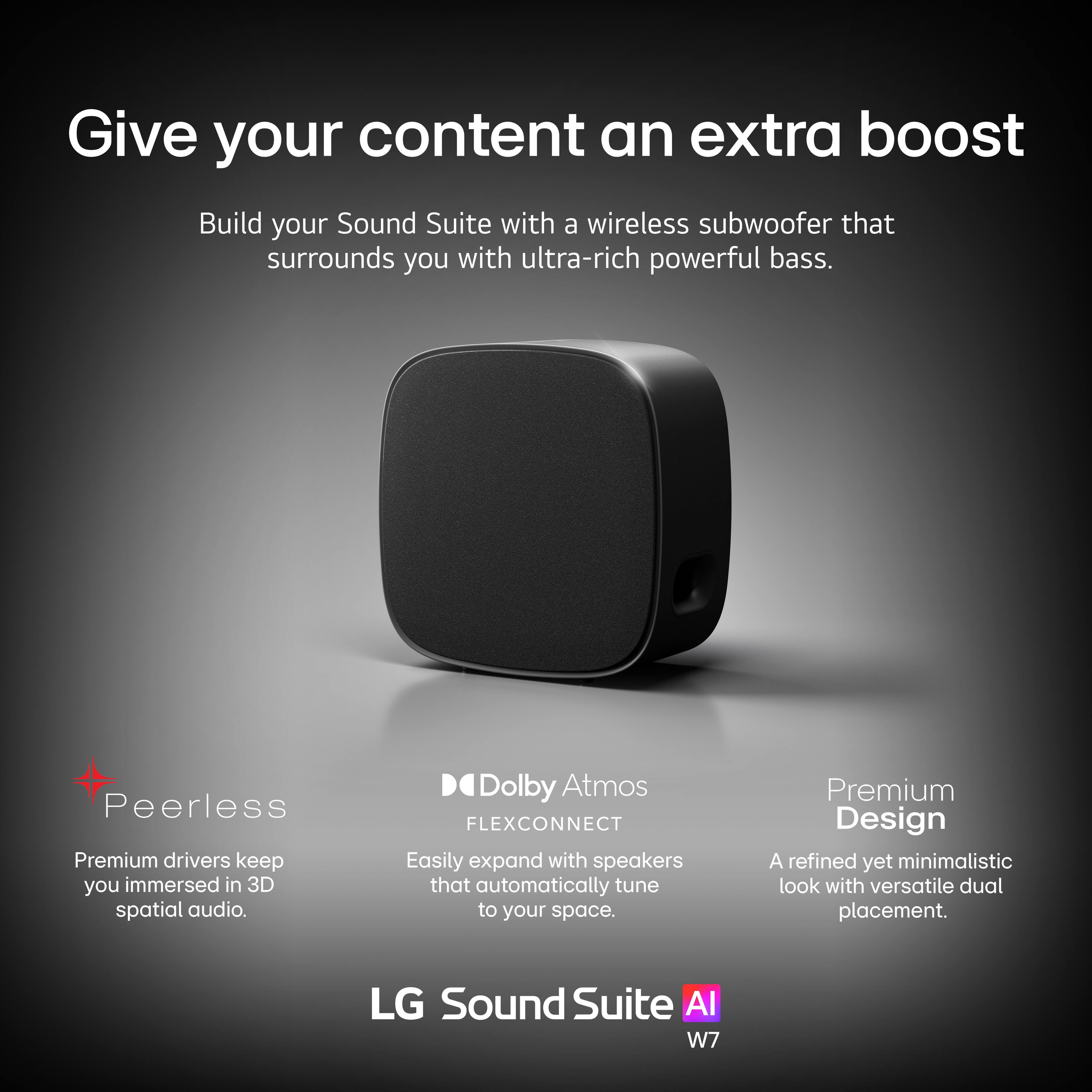 Give your content an extra boost

Build your Sound Suite with a wireless subwoofer that surrounds you with ultra-rich powerful bass.

- Peerless
  - Premium drivers keep you immersed in 3D spatial audio.

- Dolby Atmos FLEXCONNECT
  - Easily expand with speakers that automatically tune to your space.

- Premium Design
  - A refined yet minimalistic look with versatile dual placement.

LG Sound Suite AI W7
