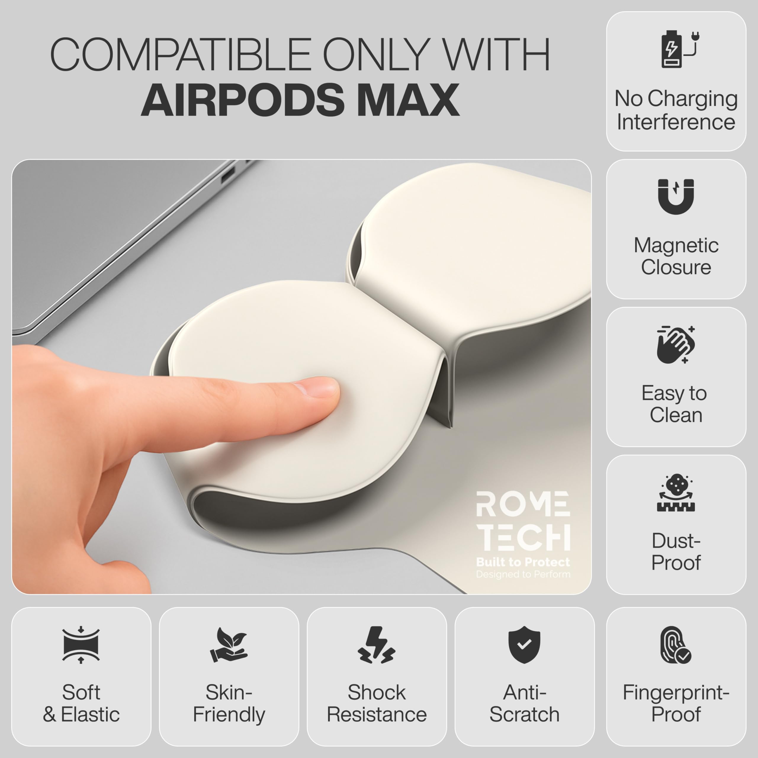 COMPATIBLE ONLY WITH AIRPODS MAX  
No Charging Interference  
Magnetic Closure  
Easy to Clean  
ROME TECH  
Built to Protect  
Designed to Perform  
Dust-Proof  
Soft & Elastic  
Skin-Friendly  
Shock Resistance  
Anti-Scratch  
Fingerprint-Proof
