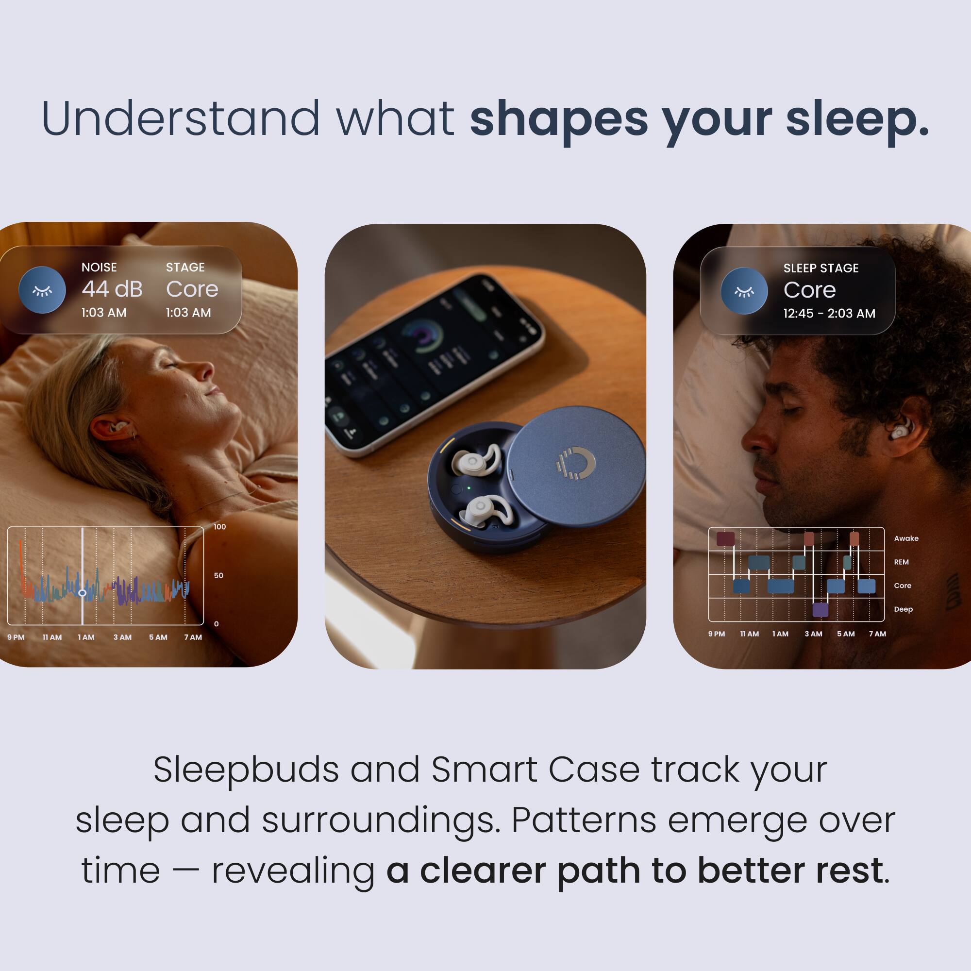 Understand what shapes your sleep.

NOISE 44 dB 1:03 AM  
STAGE Core 1:03 AM  
SLEEP STAGE Core 12:45 - 2:03 AM

Sleepbuds and Smart Case track your sleep and surroundings. Patterns emerge over time - revealing a clearer path to better rest.