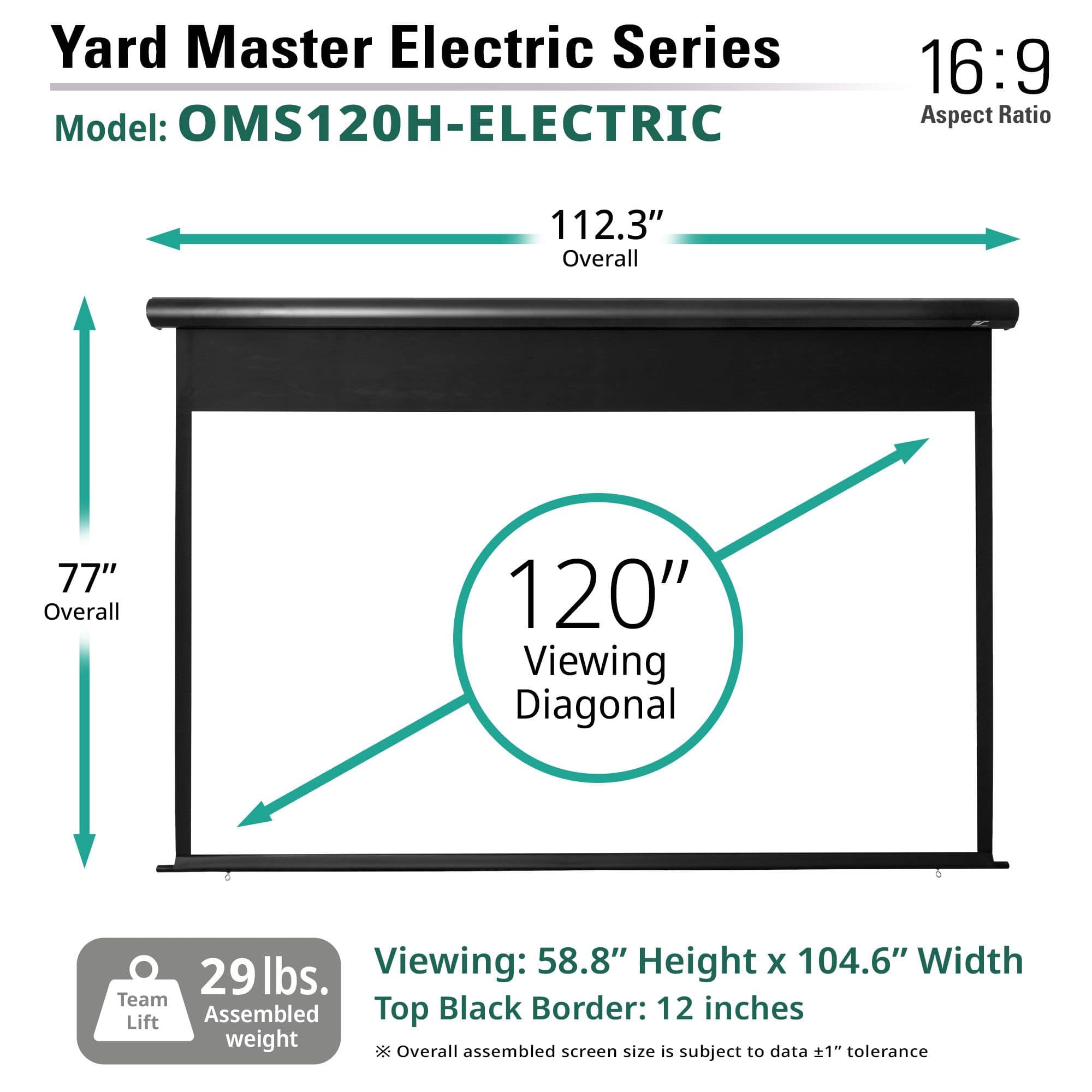 Yard Master Electric Series
Model: OMS120H-ELECTRIC
16:9 Aspect Ratio
112.3" Overall
77" Overall
120" Viewing Diagonal
Viewing: 58.8" Height x 104.6" Width
Top Black Border: 12 inches
29 lbs. Team Assembled weight
*Overall assembled screen size is subject to data ±1" tolerance