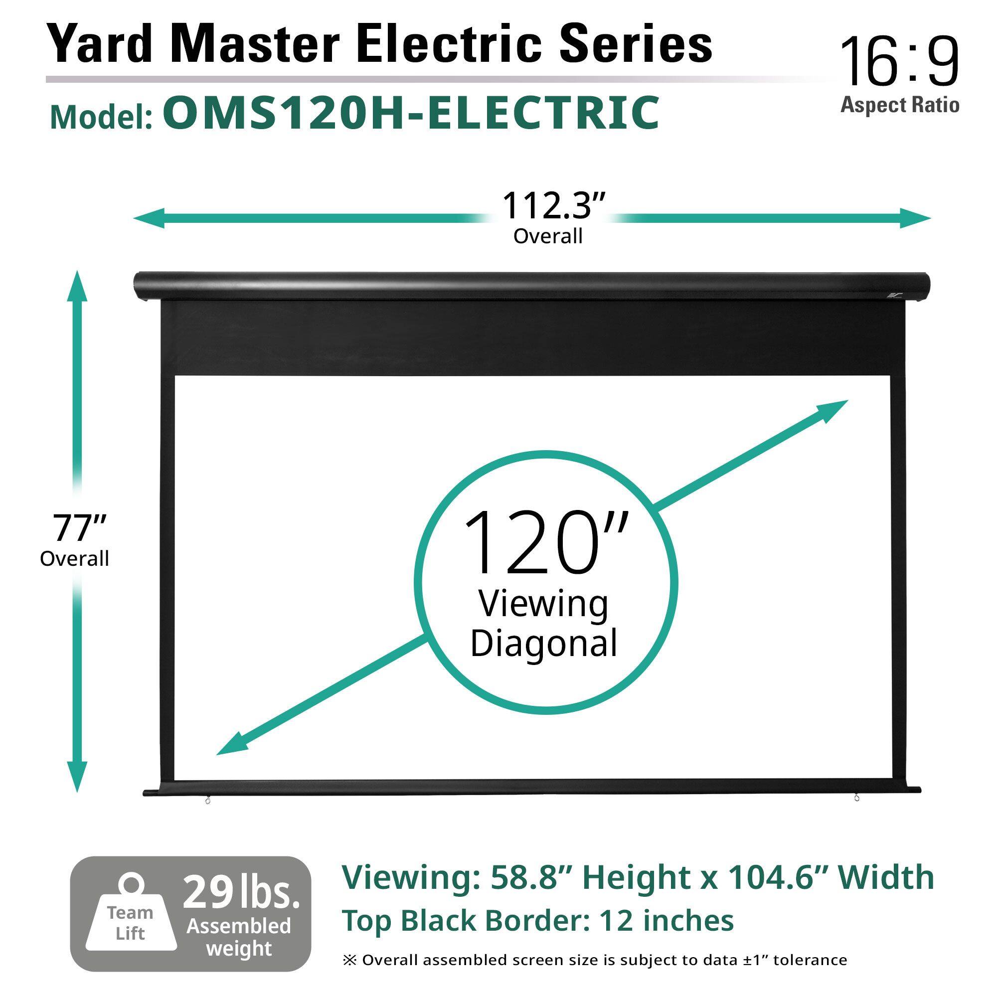 Yard Master Electric Series  
Model: OMS120H-ELECTRIC  

16:9 Aspect Ratio  

112.3" Overall  
77" Overall  
120" Viewing Diagonal  

Viewing: 58.8" Height x 104.6" Width  
Top Black Border: 12 inches  

29 lbs. Team Assembled weight  

*Overall assembled screen size is subject to data ±1" tolerance