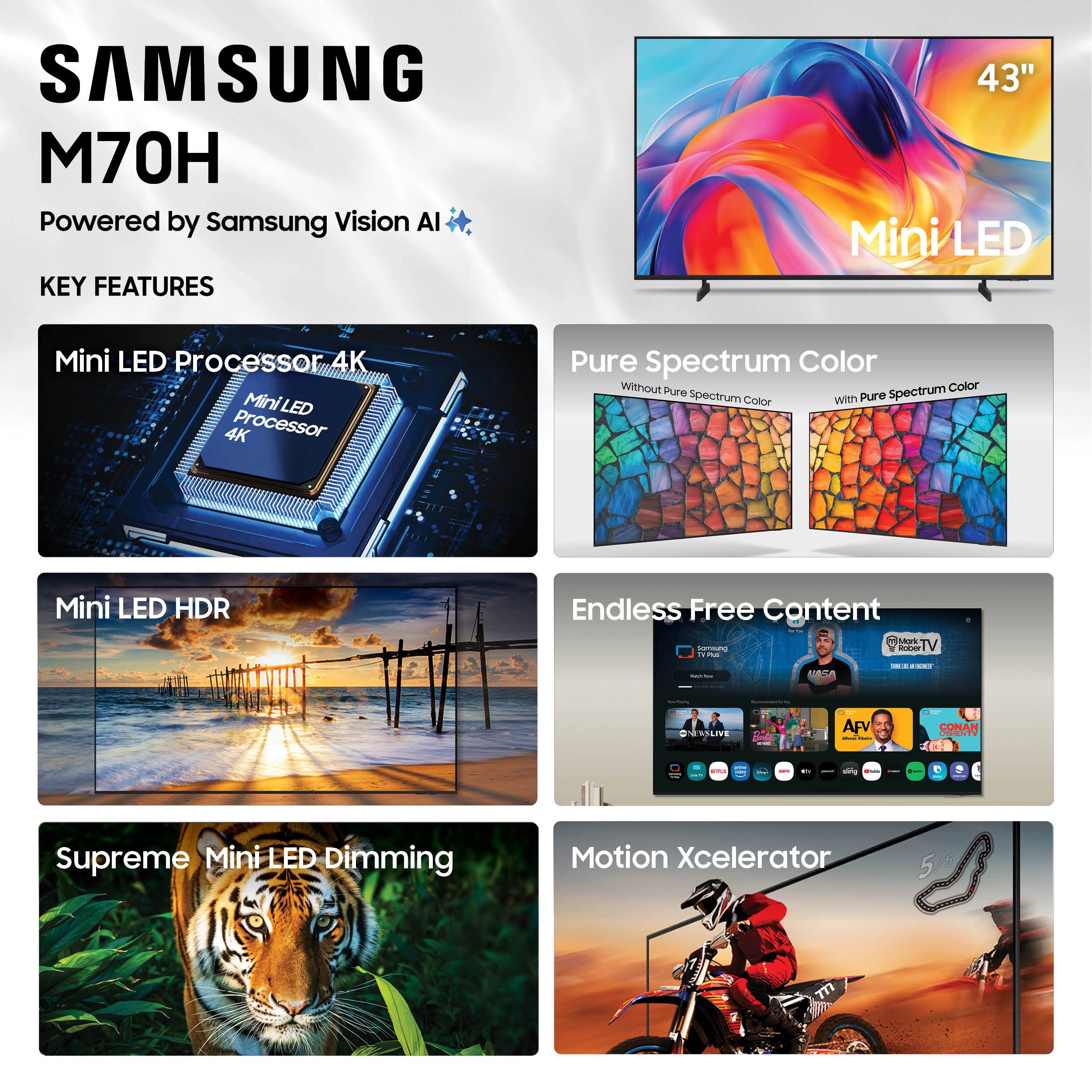 SAMSUNG M70H  
Powered by Samsung Vision AI  

KEY FEATURES  
- 43" Mini LED  
- Mini LED Processor 4K  
- Pure Spectrum Color  
- Mini LED HDR  
- Supreme Mini LED Dimming  
- Endless Free Content  
- Motion Xcelerator