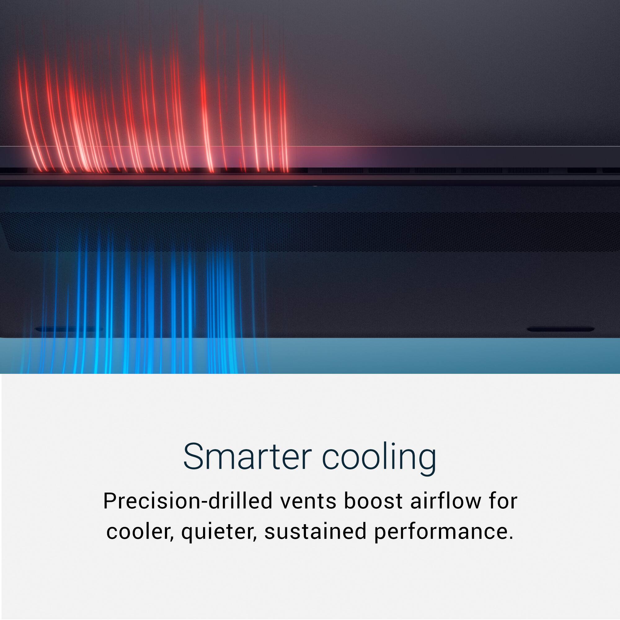 Smarter cooling  
Precision-drilled vents boost airflow for cooler, quieter, sustained performance.